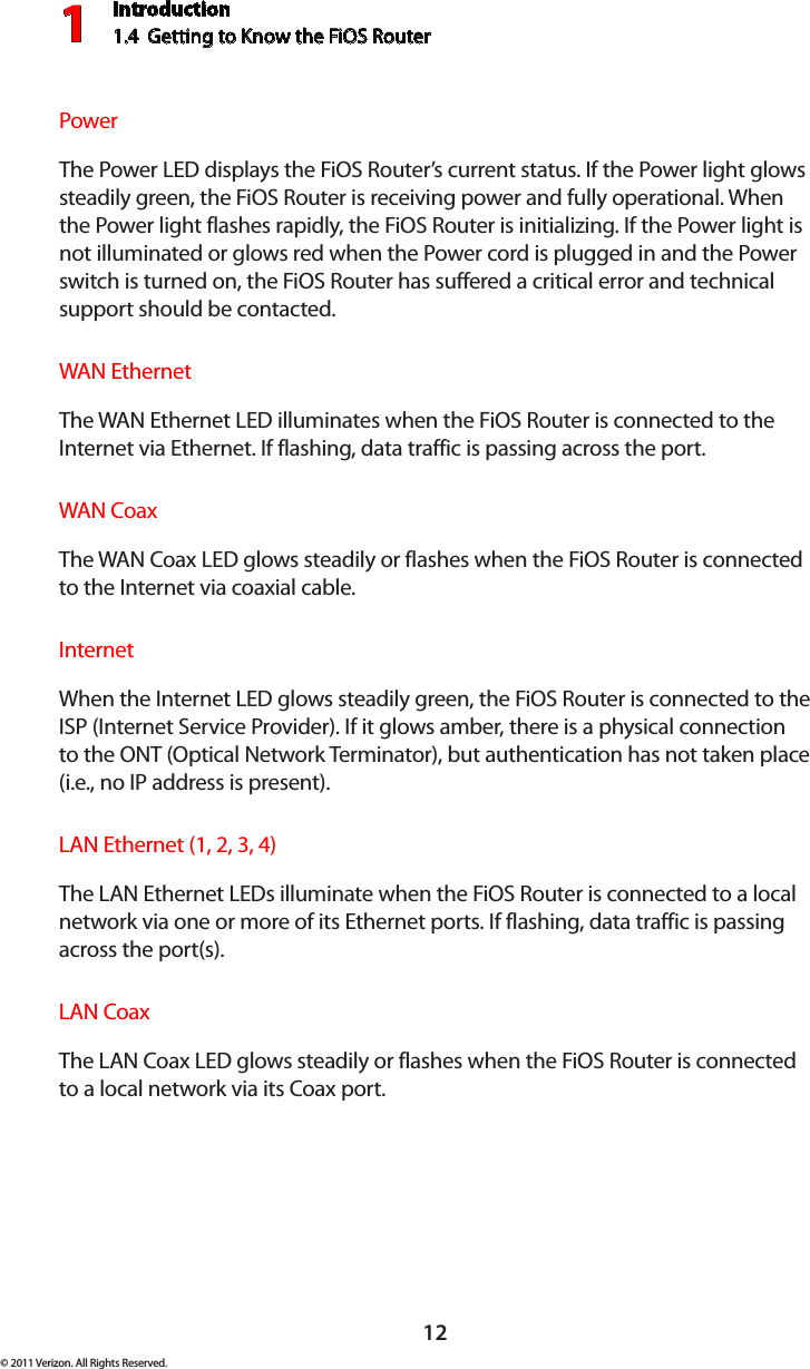 Introduction1.4  Getting to Know the FiOS Router112© 2011 Verizon. All Rights Reserved.Power  The Power LED displays the FiOS Router’s current status. If the Power light glows steadily green, the FiOS Router is receiving power and fully operational. When the Power light flashes rapidly, the FiOS Router is initializing. If the Power light is not illuminated or glows red when the Power cord is plugged in and the Power switch is turned on, the FiOS Router has suffered a critical error and technical support should be contacted.WAN Ethernet The WAN Ethernet LED illuminates when the FiOS Router is connected to the Internet via Ethernet. If flashing, data traffic is passing across the port.WAN Coax  The WAN Coax LED glows steadily or flashes when the FiOS Router is connected to the Internet via coaxial cable.Internet  When the Internet LED glows steadily green, the FiOS Router is connected to the ISP (Internet Service Provider). If it glows amber, there is a physical connection to the ONT (Optical Network Terminator), but authentication has not taken place (i.e., no IP address is present).LAN Ethernet (1, 2, 3, 4)  The LAN Ethernet LEDs illuminate when the FiOS Router is connected to a local network via one or more of its Ethernet ports. If flashing, data traffic is passing across the port(s).LAN Coax  The LAN Coax LED glows steadily or flashes when the FiOS Router is connected to a local network via its Coax port.