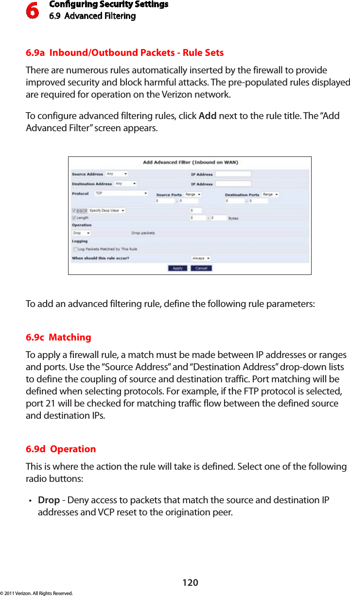 Conguring Security Settings6.9  Advanced Filtering6120© 2011 Verizon. All Rights Reserved.6.9a  Inbound/Outbound Packets - Rule Sets There are numerous rules automatically inserted by the firewall to provide improved security and block harmful attacks. The pre-populated rules displayed are required for operation on the Verizon network. To configure advanced filtering  rules,  click  Add next to the rule title. The “Add Advanced Filter” screen appears. To add  an advanced filtering  rule,  define  the  following rule  parameters:6.9c  Matching To apply a firewall rule, a match must be made between IP addresses or ranges and ports. Use the “Source Address” and “Destination Address” drop-down lists to define the coupling of source and destination traffic. Port matching will be defined when selecting protocols. For example, if the FTP protocol is selected, port 21 will be checked for matching traffic flow between the defined source and destination IPs. 6.9d  Operation This is where the action the rule will take is defined. Select one of the following radio buttons: Dropt  - Deny access to packets that match the source and destination IP addresses and VCP reset to the origination peer. 