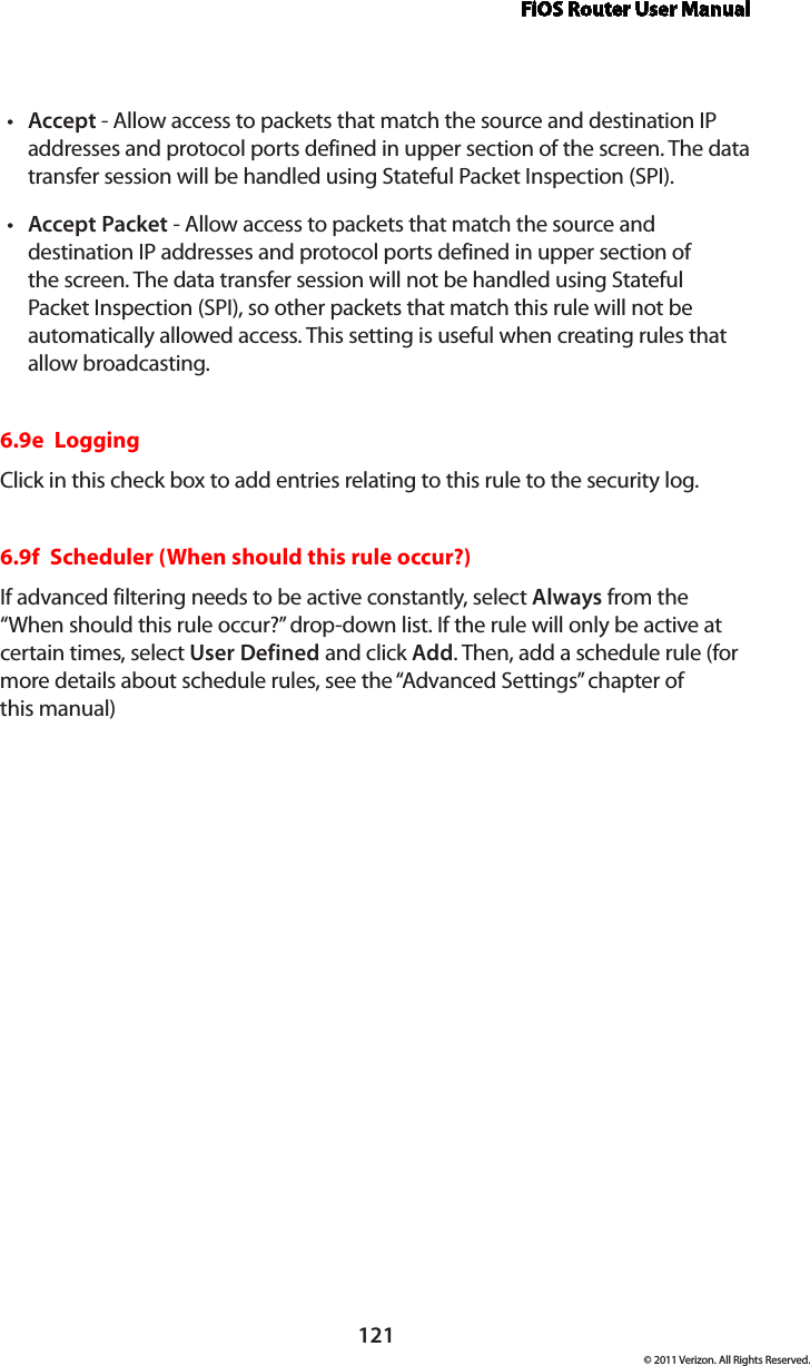 FiOS Router User Manual121© 2011 Verizon. All Rights Reserved.Acceptt  - Allow access to packets that match the source and destination IP addresses and protocol ports defined in upper section of the screen. The data transfer session will be handled using Stateful Packet Inspection (SPI). Accept Packett  - Allow access to packets that match the source and destination IP addresses and protocol ports defined in upper section of the screen. The data transfer session will not be handled using Stateful Packet Inspection (SPI), so other packets that match this rule will not be automatically allowed access. This setting is useful when creating rules that  allow broadcasting. 6.9e  LoggingClick in this check box to add entries relating to this rule to the security log.6.9f  Scheduler (When should this rule occur?)If advanced filtering needs to be active constantly, select Always from the “When should this rule occur?” drop-down list. If the rule will only be active at certain times, select User Defined and click Add. Then, add a schedule rule (for more details about schedule rules, see the “Advanced Settings” chapter of  this manual) 