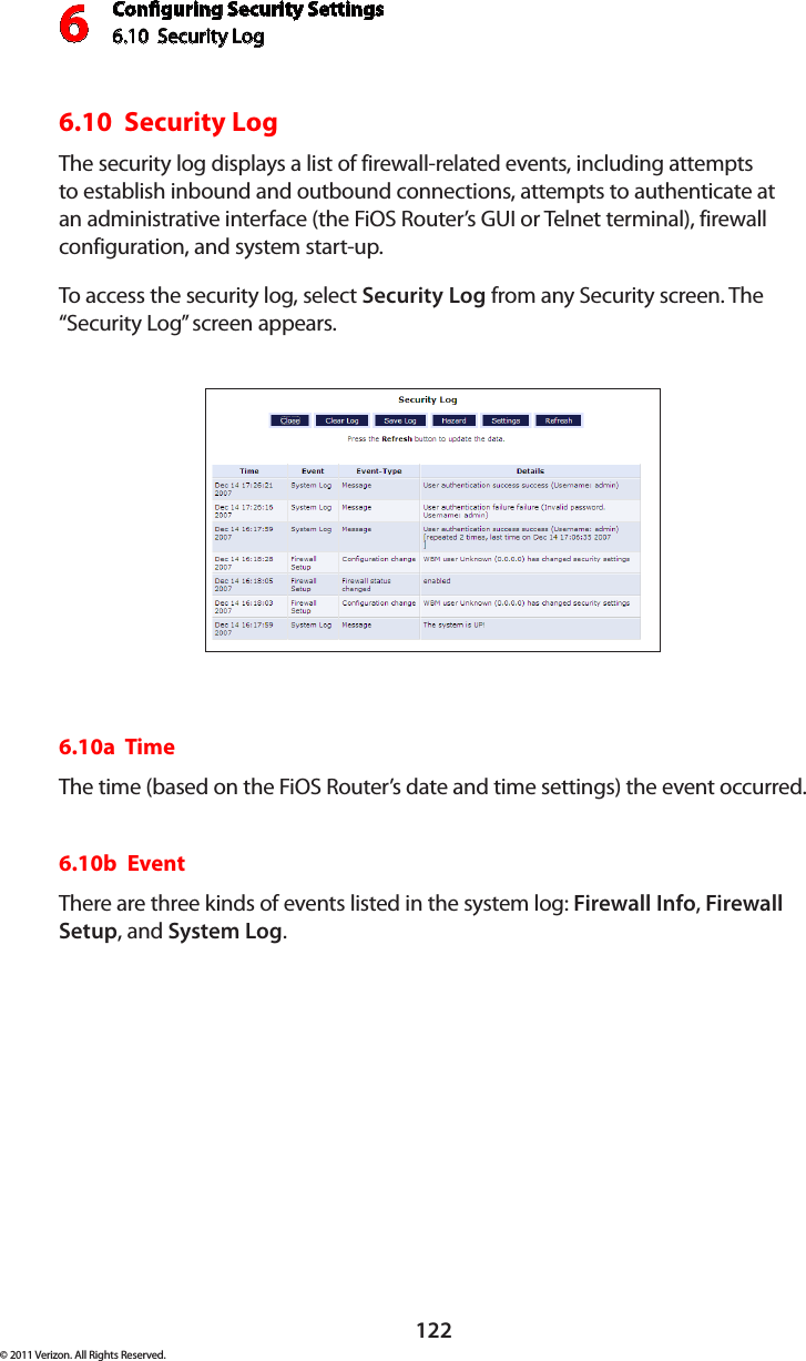 Conguring Security Settings6.10  Security Log 6122© 2011 Verizon. All Rights Reserved.6.10  Security Log The security log displays a list of firewall-related events, including attempts to establish inbound and outbound connections, attempts to authenticate at an administrative interface (the FiOS Router’s GUI or Telnet terminal), firewall configuration, and system start-up. To access  the  securit y  log, select  Security Log from any Security screen. The “Security Log” screen appears.6.10a  TimeThe time (based on the FiOS Router’s date and time settings) the event occurred. 6.10b  EventThere are three kinds of events listed in the system log: Firewall Info, Firewall Setup, and System Log. 