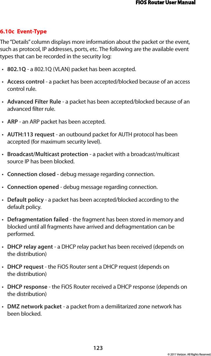 FiOS Router User Manual123© 2011 Verizon. All Rights Reserved.6.10c  Event-TypeThe “Details” column displays more information about the packet or the event, such as protocol, IP addresses, ports, etc. The following are the available event types that can be recorded in the security log: 802.1Qt  - a 802.1Q (VLAN) packet has been accepted. Accesst  control - a packet has been accepted/blocked because of an access control rule. Advanced Filter Rulet  - a packet has been accepted/blocked because of an advanced filter rule. ARPt  - an ARP packet has been accepted. AUTH:113 requestt  - an outbound packet for AUTH protocol has been accepted (for maximum security level). Broadcast/Multicast protection t - a packet with a broadcast/multicast source IP has been blocked. Connection closed - t debug message regarding connection. Connection openedt  - debug message regarding connection. Defaultt  policy - a packet has been accepted/blocked according to the default policy. Defragmentation failedt  - the fragment has been stored in memory and blocked until all fragments have arrived and defragmentation can be performed. DHCPt  relay agent - a DHCP relay packet has been received (depends on  the distribution) DHCPt  request - the FiOS Router sent a DHCP request (depends on  the distribution)DHCPt  response - the FiOS Router received a DHCP response (depends on  the distribution) DMZt  network packet - a packet from a demilitarized zone network has  been blocked. 