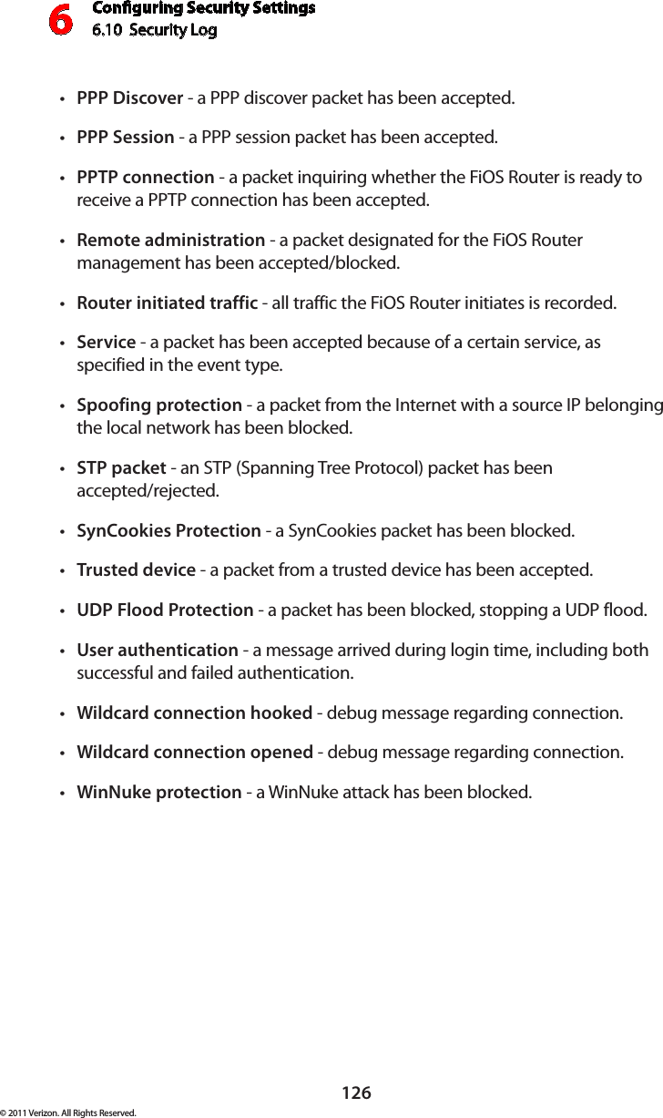 Conguring Security Settings6.10  Security Log 6126© 2011 Verizon. All Rights Reserved.PPP Discovert  - a PPP discover packet has been accepted. PPP Sessiont  - a PPP session packet has been accepted. PPTPt  connection - a packet inquiring whether the FiOS Router is ready to receive a PPTP connection has been accepted. Remotet  administration - a packet designated for the FiOS Router management has been accepted/blocked. Router initiated traffict  - all traffic the FiOS Router initiates is recorded. Servicet  - a packet has been accepted because of a certain service, as specified in the event type. Spoofing protectiont  - a packet from the Internet with a source IP belonging the local network has been blocked. STP packett  - an STP (Spanning Tree Protocol) packet has been  accepted/rejected. SynCookies Protectiont  - a SynCookies packet has been blocked. Trustedt  device - a packet from a trusted device has been accepted. UDP Flood Protectiont  - a packet has been blocked, stopping a UDP flood. Usert  authentication - a message arrived during login time, including both successful and failed authentication.Wildcard connection hookedt  - debug message regarding connection. Wildcard connection openedt  - debug message regarding connection. WinNuke protectiont  - a WinNuke attack has been blocked. 