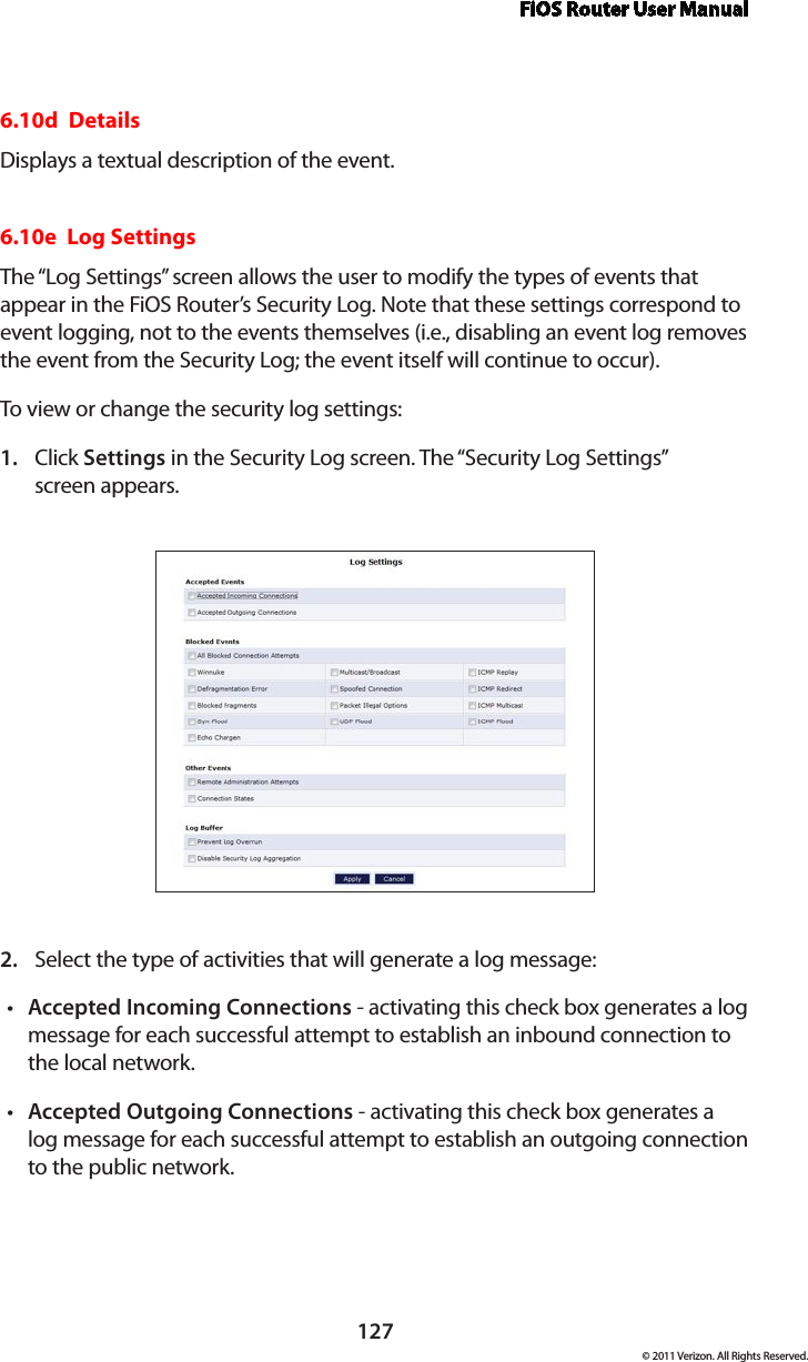 FiOS Router User Manual127© 2011 Verizon. All Rights Reserved.6.10d  DetailsDisplays a textual description of the event. 6.10e  Log SettingsThe “Log Settings” screen allows the user to modify the types of events that appear in the FiOS Router’s Security Log. Note that these settings correspond to event logging, not to the events themselves (i.e., disabling an event log removes the event from the Security Log; the event itself will continue to occur). To view or change the security log settings: Click 1.  Settings in the Security Log screen. The “Security Log Settings”  screen appears. Select the type of activities that will generate a log message:2. Accepted Incoming Connectionst  - activating this check box generates a log message for each successful attempt to establish an inbound connection to the local network. Accepted Outgoing Connectionst  - activating this check box generates a log message for each successful attempt to establish an outgoing connection to the public network. 