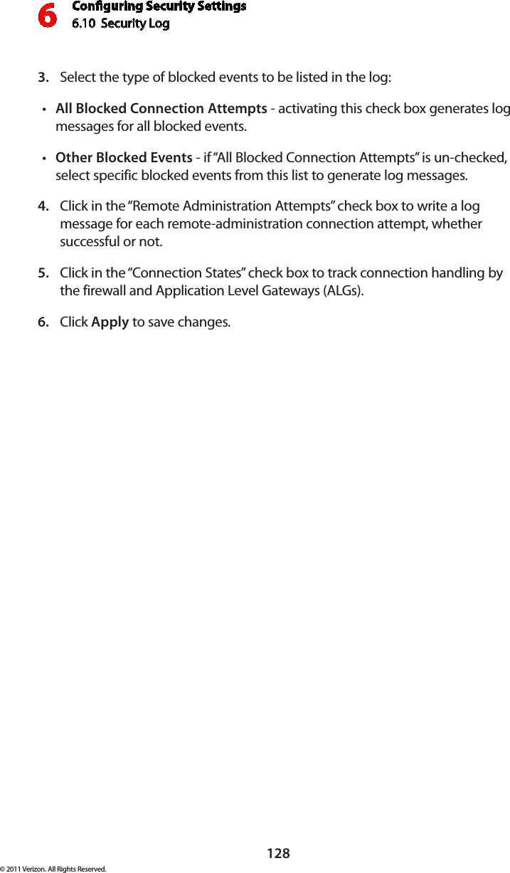 Conguring Security Settings6.10  Security Log 6128© 2011 Verizon. All Rights Reserved.Select the type of blocked events to be listed in the log:3. All Blocked Connection Attemptst  - activating this check box generates log messages for all blocked events.Other Blocked Eventst  - if “All Blocked Connection Attempts” is un-checked, select specific blocked events from this list to generate log messages. Click in the “Remote Administration Attempts” check box to write a log 4. message for each remote-administration connection attempt, whether successful or not. Click in the “Connection States” check box to track connection handling by 5. the firewall and Application Level Gateways (ALGs). Click 6.  Apply to save changes. 