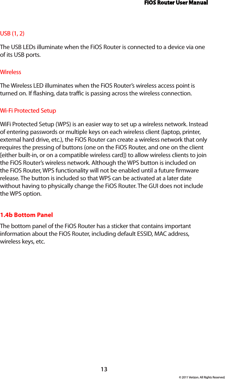 FiOS Router User Manual13© 2011 Verizon. All Rights Reserved.USB (1, 2)The USB LEDs illuminate when the FiOS Router is connected to a device via one of its USB ports.WirelessThe Wireless LED illuminates when the FiOS Router’s wireless access point is turned on. If flashing, data traffic is passing across the wireless connection.Wi-Fi Protected SetupWiFi Protected Setup (WPS) is an easier way to set up a wireless network. Instead of entering passwords or multiple keys on each wireless client (laptop, printer, external hard drive, etc.), the FiOS Router can create a wireless network that only requires the pressing of buttons (one on the FiOS Router, and one on the client [either built-in, or on a compatible wireless card]) to allow wireless clients to join the FiOS Router’s wireless network. Although the WPS button is included on the FiOS Router, WPS functionality will not be enabled until a future firmware release. The button is included so that WPS can be activated at a later date without having to physically change the FiOS Router. The GUI does not include the WPS option.1.4b Bottom PanelThe bottom panel of the FiOS Router has a sticker that contains important information about the FiOS Router, including default ESSID, MAC address,  wireless keys, etc.