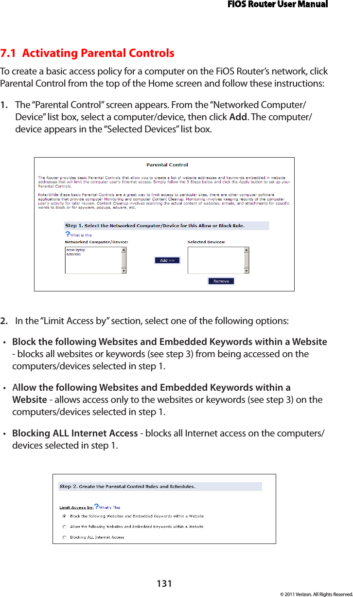 FiOS Router User Manual131© 2011 Verizon. All Rights Reserved.7.1  Activating Parental Controls To create a basic access policy for a computer on the FiOS Router’s network, click Parental Control from the top of the Home screen and follow these instructions:The “Parental Control” screen appears. From the “Networked Computer/1. Device” list box, select a computer/device, then click Add. The computer/device appears in the “Selected Devices” list box.In the “Limit Access by” section, select one of the following options:2. Block the following Websites and Embedded Keywords within a Websitet  - blocks all websites or keywords (see step 3) from being accessed on the computers/devices selected in step 1.At llow the following Websites and Embedded Keywords within a Website - allows access only to the websites or keywords (see step 3) on the computers/devices selected in step 1.Blocking ALL Internet Accesst  - blocks all Internet access on the computers/devices selected in step 1.