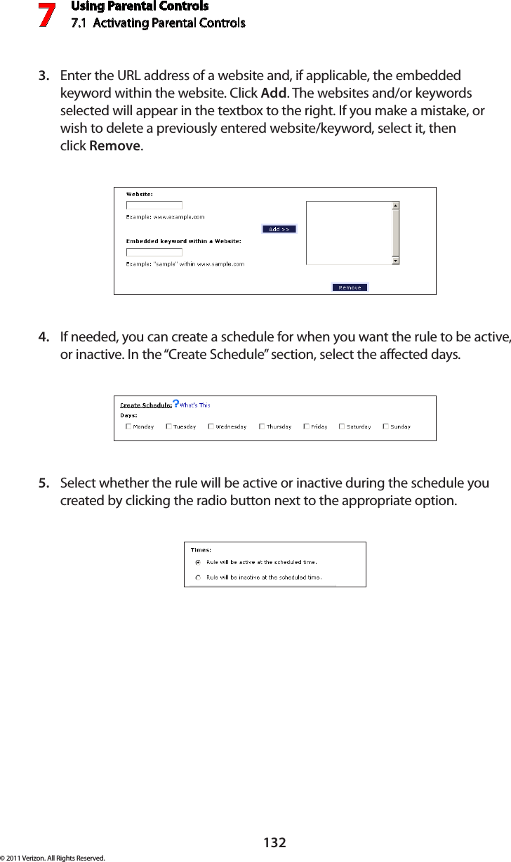 Using Parental Controls7.1  Activating Parental Controls 7132© 2011 Verizon. All Rights Reserved.Enter the URL address of a website and, if applicable, the embedded 3. keyword within the website. Click Add. The websites and/or keywords selected will appear in the textbox to the right. If you make a mistake, or wish to delete a previously entered website/keyword, select it, then  click Remove.If needed, you can create a schedule for when you want the rule to be active, 4. or inactive. In the “Create Schedule” section, select the affected days.Select whether the rule will be active or inactive during the schedule you 5. created by clicking the radio button next to the appropriate option. 