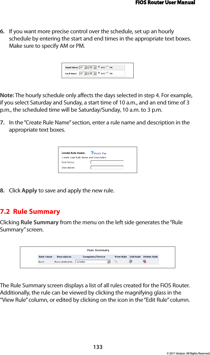 FiOS Router User Manual133© 2011 Verizon. All Rights Reserved.If you want more precise control over the schedule, set up an hourly 6. schedule by entering the start and end times in the appropriate text boxes. Make sure to specify AM or PM. Note: The hourly schedule only affects the days selected in step 4. For example, if you select Saturday and Sunday, a start time of 10 a.m., and an end time of 3 p.m., the scheduled time will be Saturday/Sunday, 10 a.m. to 3 p.m.In the “Create Rule Name” section, enter a rule name and description in the 7. appropriate text boxes.Click 8.  Apply to save and apply the new rule.7.2  Rule SummaryClicking Rule Summary from the menu on the left side generates the “Rule Summary” screen. The Rule Summary screen displays a list of all rules created for the FiOS Router. Additionally, the rule can be viewed by clicking the magnifying glass in the “View Rule” column, or edited by clicking on the icon in the “Edit Rule” column.