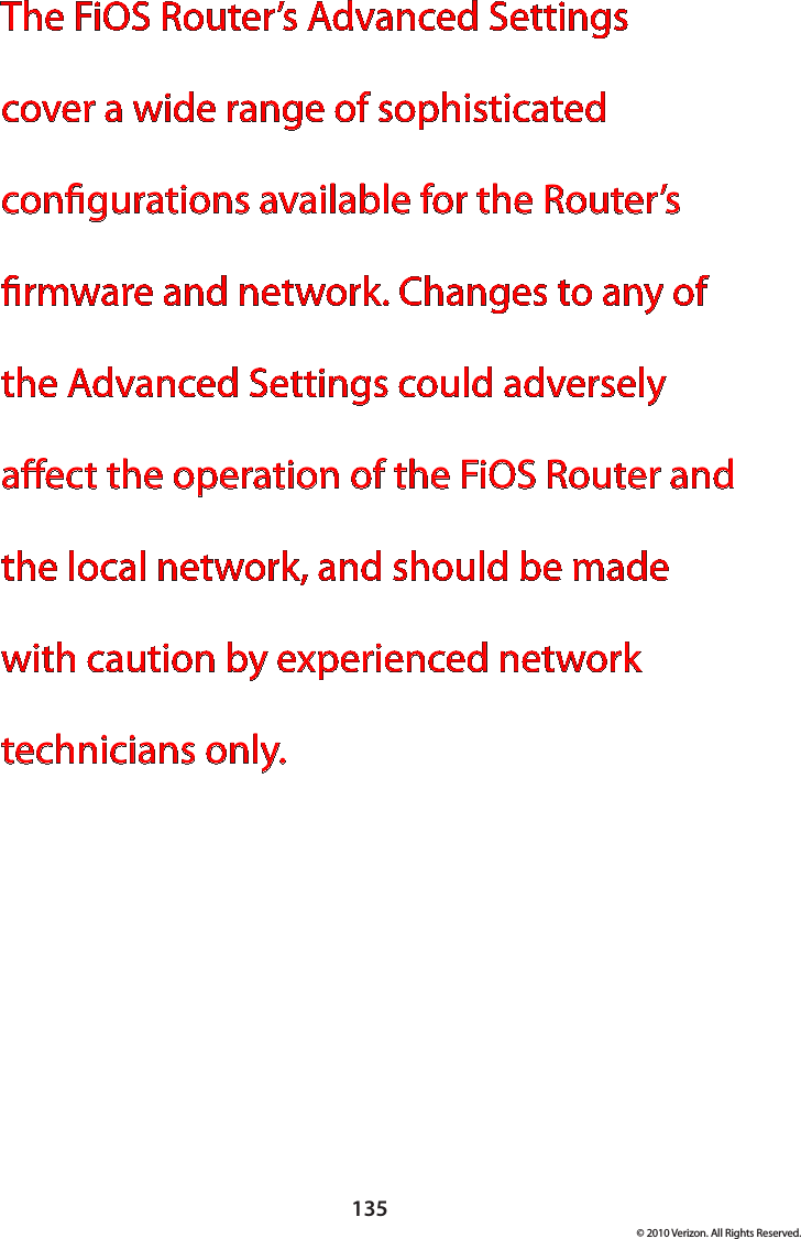 135© 2010 Verizon. All Rights Reserved.The FiOS Router’s Advanced Settings cover a wide range of sophisticated congurations available for the Router’s rmware and network. Changes to any of the Advanced Settings could adversely aect the operation of the FiOS Router and the local network, and should be made with caution by experienced network technicians only. 