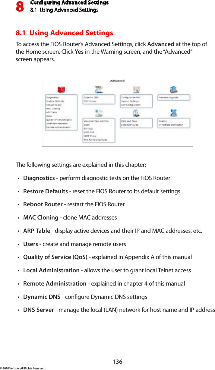 Conguring Advanced Settings8.1  Using Advanced Settings8136© 2010 Verizon. All Rights Reserved.8.1  Using Advanced SettingsTo access  the  FiOS  Router’s  Advanced Settings, click  Advanced at the top of  the Home screen. Click Yes in the Warning screen, and the “Advanced”  screen appears.The following settings are explained in this chapter:Diagnosticst  - perform diagnostic tests on the FiOS RouterRestoret  Defaults - reset the FiOS Router to its default settingsReboott  Router - restart the FiOS RouterMACt  Cloning - clone MAC addressesARPt  Table - display active devices and their IP and MAC addresses, etc.Userst  - create and manage remote usersQuality of Service (QoS)t  - explained in Appendix A of this manualLocal Administrationt  - allows the user to grant local Telnet accessRemote Administrationt  - explained in chapter 4 of this manualDynamic DNSt  - configure Dynamic DNS settingsDNS Servert  - manage the local (LAN) network for host name and IP address