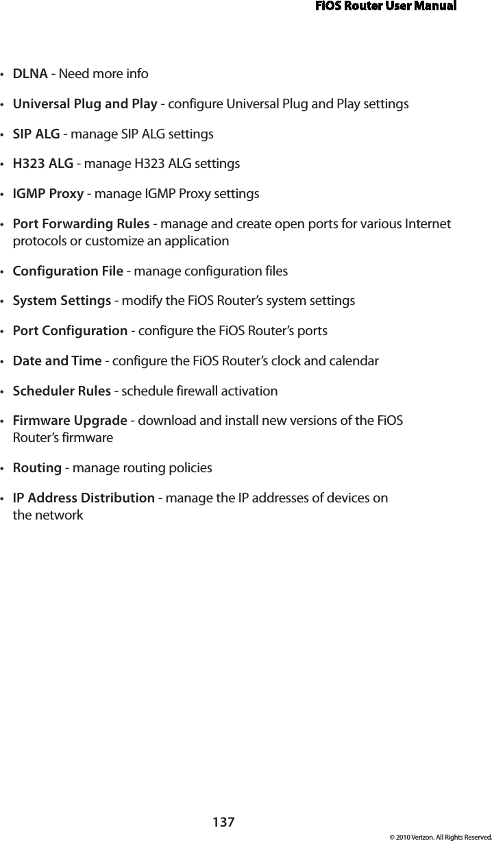 FiOS Router User Manual137© 2010 Verizon. All Rights Reserved.DLNAt  - Need more infoUniversal Plug and Playt  - configure Universal Plug and Play settingsSIP ALGt  - manage SIP ALG settingsH323 ALGt  - manage H323 ALG settingsIGMP Proxyt  - manage IGMP Proxy settingsPort Forwarding Rulest  - manage and create open ports for various Internet protocols or customize an applicationConfiguration Filet  - manage configuration filesSystem Settingst  - modify the FiOS Router’s system settingsPort Configurationt  - configure the FiOS Router’s portsDate and Timet  - configure the FiOS Router’s clock and calendarScheduler Rulest  - schedule firewall activationFirmware Upgradet  - download and install new versions of the FiOS  Router’s firmwareRoutingt  - manage routing policiesIP Address Distributiont  - manage the IP addresses of devices on  the network