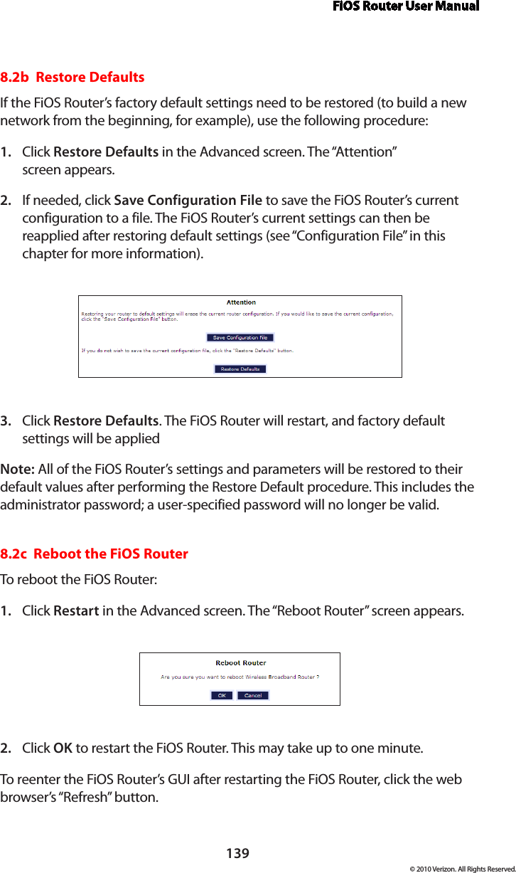 FiOS Router User Manual139© 2010 Verizon. All Rights Reserved.8.2b  Restore Defaults If the FiOS Router’s factory default settings need to be restored (to build a new network from the beginning, for example), use the following procedure:Click 1.  Restore Defaults in the Advanced screen. The “Attention”  screen appears.If needed, click 2.  Save Configuration File to save the FiOS Router’s current configuration to a file. The FiOS Router’s current settings can then be reapplied after restoring default settings (see “Configuration File” in this chapter for more information).Click 3.  Restore Defaults. The FiOS Router will restart, and factory default settings will be applied  Note: All of the FiOS Router’s settings and parameters will be restored to their default values after performing the Restore Default procedure. This includes the administrator password; a user-specified password will no longer be valid. 8.2c  Reboot the FiOS Router To reboot the FiOS Router: Click 1.  Restart in the Advanced screen. The “Reboot Router” screen appears. Click 2.  OK to restart the FiOS Router. This may take up to one minute. To reenter the FiOS Router’s GUI after restarting the FiOS Router, click the web browser’s “Refresh” button. 