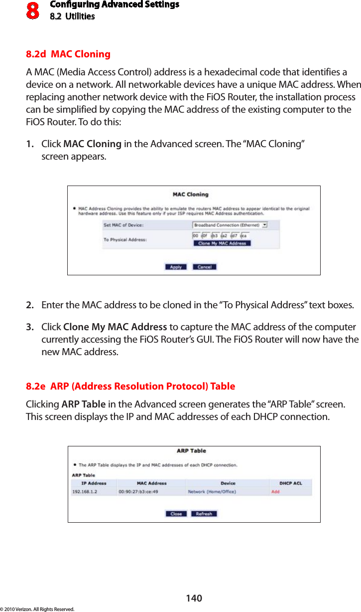 Conguring Advanced Settings8.2  Utilities8140© 2010 Verizon. All Rights Reserved.8.2d  MAC Cloning A MAC (Media Access Control) address is a hexadecimal code that identifies a device on a network. All networkable devices have a unique MAC address. When replacing another network device with the FiOS Router, the installation process can be simplified by copying the MAC address of the existing computer to the FiOS Router. To do this:Click 1.  MAC Cloning in the Advanced screen. The “MAC Cloning”  screen appears. Enter the MAC address to be cloned in the “To Physical Address” text boxes. 2. Click 3.  Clone My MAC Address to capture the MAC address of the computer currently accessing the FiOS Router’s GUI. The FiOS Router will now have the new MAC address.8.2e  ARP (Address Resolution Protocol) TableClicking ARP Table in the Advanced screen generates the “ARP Table” screen. This screen displays the IP and MAC addresses of each DHCP connection.