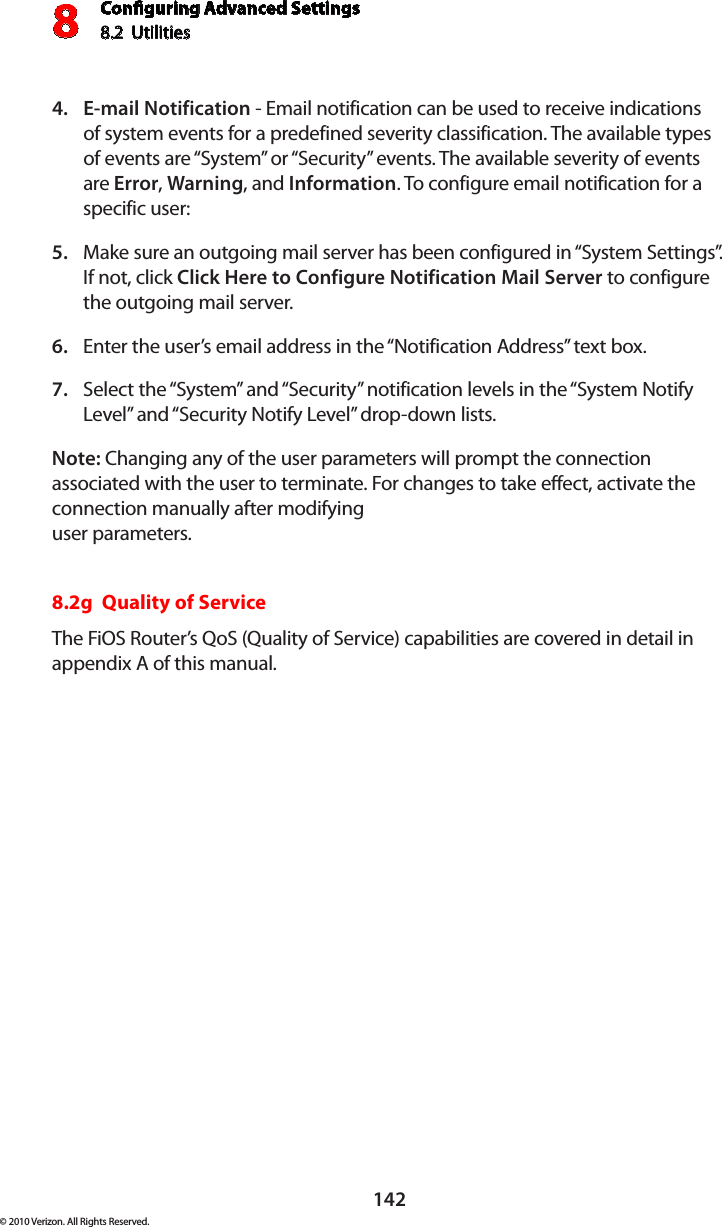 Conguring Advanced Settings8.2  Utilities8142© 2010 Verizon. All Rights Reserved.E-mail Notification4.   - Email notification can be used to receive indications of system events for a predefined severity classification. The available types of events are “System” or “Security” events. The available severity of events are Error, Warning, and Information. To configure email notification for a specific user: Make sure an outgoing mail server has been configured in “System Settings”. 5. If not, click Click Here to Configure Notification Mail Server to configure the outgoing mail server. Enter the user’s email address in the “Notification Address” text box. 6. Select the “System” and “Security” notification levels in the “System Notify 7. Level” and “Security Notify Level” drop-down lists. Note: Changing any of the user parameters will prompt the connection associated with the user to terminate. For changes to take effect, activate the connection manually after modifying  user parameters. 8.2g  Quality of ServiceThe FiOS Router’s QoS (Quality of Service) capabilities are covered in detail in  appendix A of this manual.