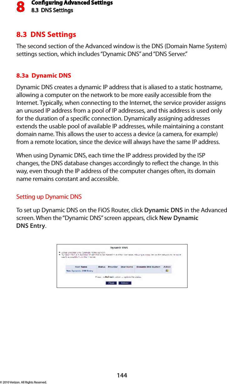 Conguring Advanced Settings8.3  DNS Settings8144© 2010 Verizon. All Rights Reserved.8.3  DNS SettingsThe second section of the Advanced window is the DNS (Domain Name System) settings section, which includes “Dynamic DNS” and “DNS Server.” 8.3a  Dynamic DNSDynamic DNS creates a dynamic IP address that is aliased to a static hostname, allowing a computer on the network to be more easily accessible from the Internet. Typically, when connecting to the Internet, the service provider assigns an unused IP address from a pool of IP addresses, and this address is used only for the duration of a specific connection. Dynamically assigning addresses extends the usable pool of available IP addresses, while maintaining a constant domain name. This allows the user to access a device (a camera, for example) from a remote location, since the device will always have the same IP address.When using Dynamic DNS, each time the IP address provided by the ISP changes, the DNS database changes accordingly to reflect the change. In this way, even though the IP address of the computer changes often, its domain name remains constant and accessible. Setting up Dynamic DNSTo set  up Dynamic  DNS on  the  FiOS  Router, click Dynamic DNS in the Advanced screen. When the “Dynamic DNS” screen appears, click New Dynamic  DNS Entry.