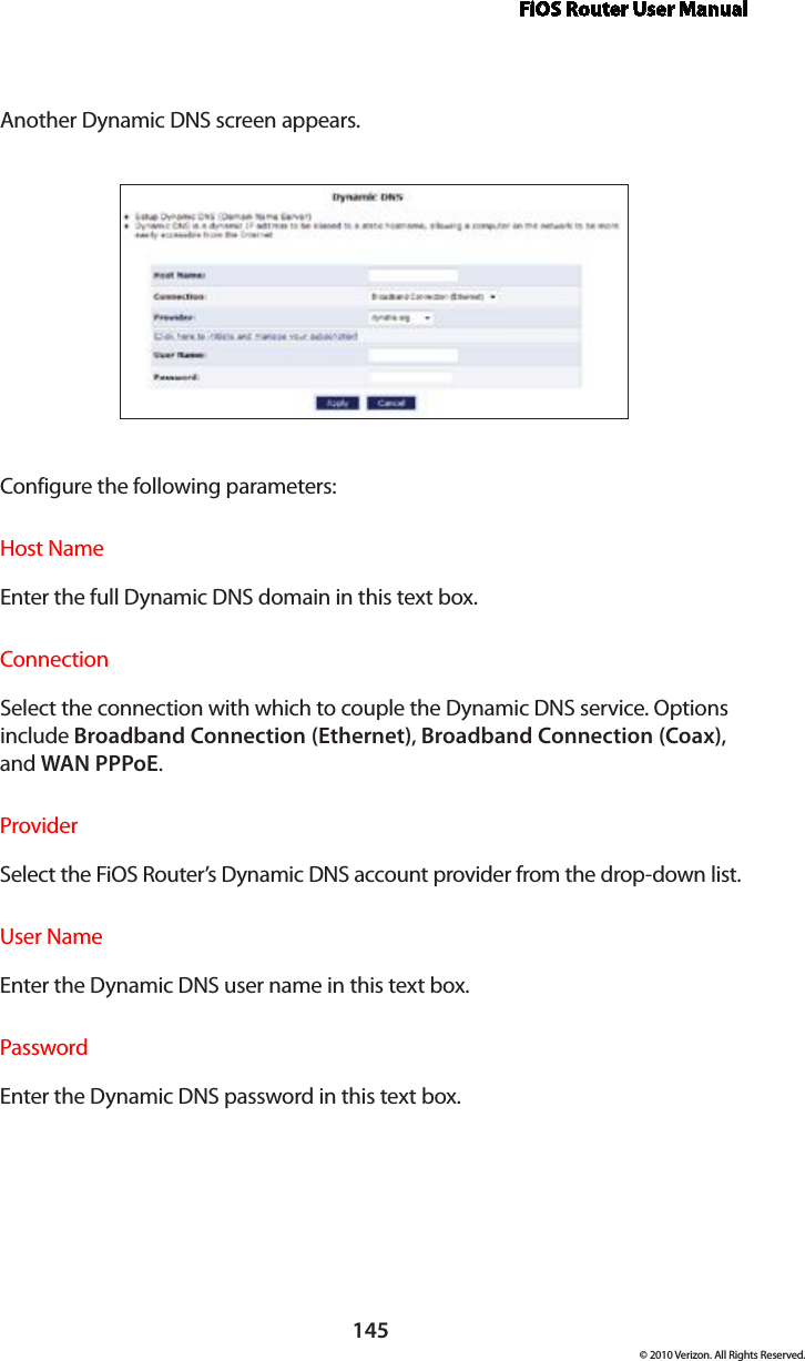 FiOS Router User Manual145© 2010 Verizon. All Rights Reserved.Another Dynamic DNS screen appears. Configure the following parameters:Host NameEnter the full Dynamic DNS domain in this text box. ConnectionSelect the connection with which to couple the Dynamic DNS service. Options include Broadband Connection (Ethernet), Broadband Connection (Coax), and WAN PPPoE.ProviderSelect the FiOS Router’s Dynamic DNS account provider from the drop-down list. User NameEnter the Dynamic DNS user name in this text box. PasswordEnter the Dynamic DNS password in this text box. 