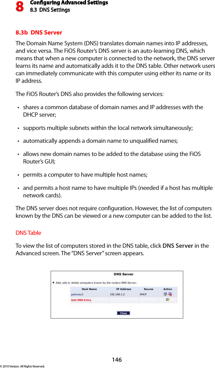 Conguring Advanced Settings8.3  DNS Settings8146© 2010 Verizon. All Rights Reserved.8.3b  DNS ServerThe Domain Name System (DNS) translates domain names into IP addresses, and vice versa. The FiOS Router’s DNS server is an auto-learning DNS, which means that when a new computer is connected to the network, the DNS server learns its name and automatically adds it to the DNS table. Other network users can immediately communicate with this computer using either its name or its  IP address. The FiOS Router’s DNS also provides the following services: shares a common database of domain names and IP addresses with the tDHCP server;supports multiple subnets within the local network simultaneously;tautomatically appends a domain name to unqualified names; tallows new domain names to be added to the database using the FiOS tRouter’s GUI; permits a computer to have multiple host names; tand permits a host name to have multiple IPs (needed if a host has multiple  tnetwork cards). The DNS server does not require configuration. However, the list of computers known by the DNS can be viewed or a new computer can be added to the list. DNS Table To view  the list of computers  stored in  the DNS  table, click  DNS Server in the Advanced screen. The “DNS Server” screen appears. 