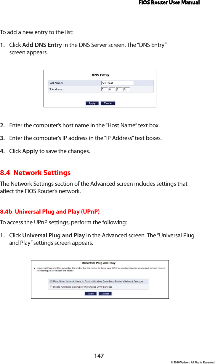 FiOS Router User Manual147© 2010 Verizon. All Rights Reserved.To add a new entry to the list: Click 1.  Add DNS Entry in the DNS Server screen. The “DNS Entry”  screen appears. Enter the computer’s host name in the “Host Name” text box.2. Enter the computer’s IP address in the “IP Address” text boxes. 3. Click 4.  Apply to save the changes. 8.4  Network SettingsThe Network Settings section of the Advanced screen includes settings that affect the FiOS Router’s network.8.4b  Universal Plug and Play (UPnP) To access the UPnP settings, perform the following: Click 1.  Universal Plug and Play in the Advanced screen. The “Universal Plug and Play” settings screen appears. 