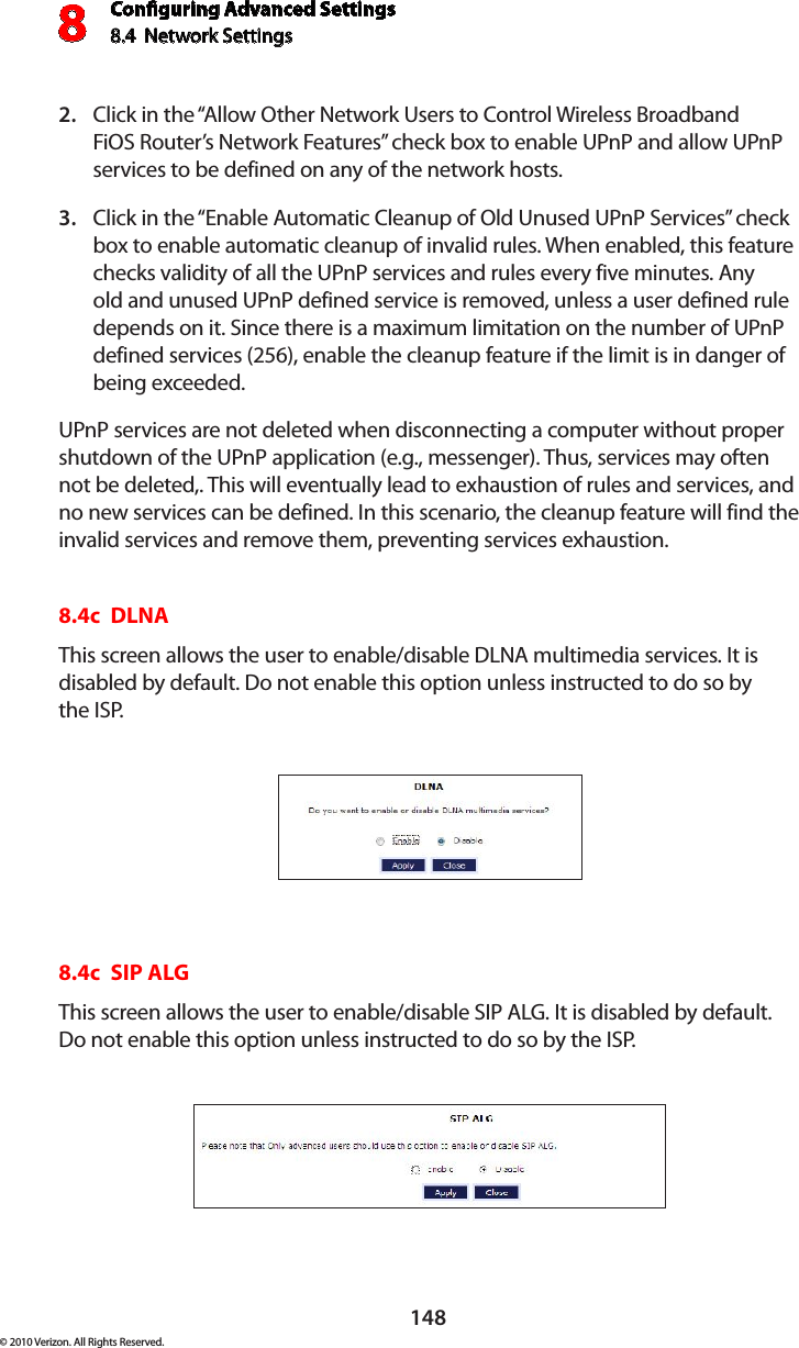 Conguring Advanced Settings8.4  Network Settings8148© 2010 Verizon. All Rights Reserved.Click in the “Allow Other Network Users to Control Wireless Broadband 2. FiOS Router’s Network Features” check box to enable UPnP and allow UPnP services to be defined on any of the network hosts. Click in the “Enable Automatic Cleanup of Old Unused UPnP Services” check 3. box to enable automatic cleanup of invalid rules. When enabled, this feature checks validity of all the UPnP services and rules every five minutes. Any old and unused UPnP defined service is removed, unless a user defined rule depends on it. Since there is a maximum limitation on the number of UPnP defined services (256), enable the cleanup feature if the limit is in danger of being exceeded. UPnP services are not deleted when disconnecting a computer without proper shutdown of the UPnP application (e.g., messenger). Thus, services may often not be deleted,. This will eventually lead to exhaustion of rules and services, and no new services can be defined. In this scenario, the cleanup feature will find the invalid services and remove them, preventing services exhaustion. 8.4c  DLNAThis screen allows the user to enable/disable DLNA multimedia services. It is disabled by default. Do not enable this option unless instructed to do so by  the ISP.8.4c  SIP ALGThis screen allows the user to enable/disable SIP ALG. It is disabled by default. Do not enable this option unless instructed to do so by the ISP.