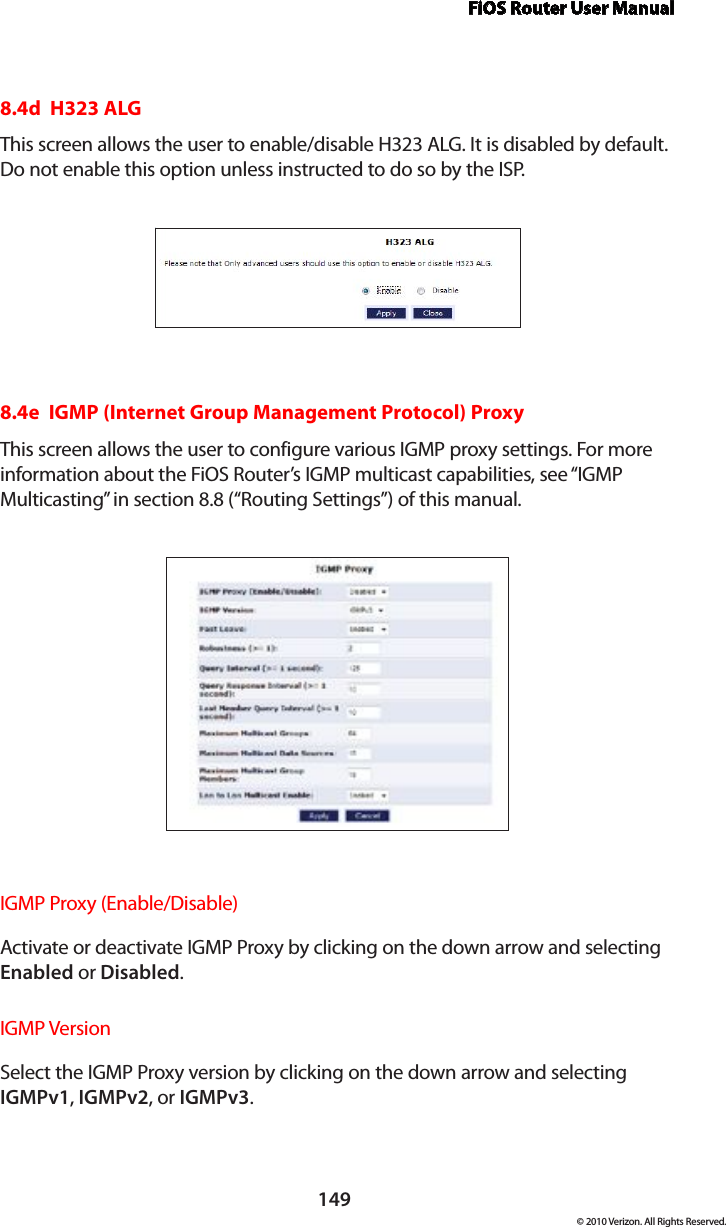 FiOS Router User Manual149© 2010 Verizon. All Rights Reserved.8.4d  H323 ALGThis screen allows the user to enable/disable H323 ALG. It is disabled by default. Do not enable this option unless instructed to do so by the ISP.8.4e  IGMP (Internet Group Management Protocol) ProxyThis screen allows the user to configure various IGMP proxy settings. For more information about the FiOS Router’s IGMP multicast capabilities, see “IGMP Multicasting” in section 8.8 (“Routing Settings”) of this manual.IGMP Proxy (Enable/Disable) Activate or deactivate IGMP Proxy by clicking on the down arrow and selecting Enabled or Disabled.IGMP Version Select the IGMP Proxy version by clicking on the down arrow and selecting IGMPv1, IGMPv2, or IGMPv3.