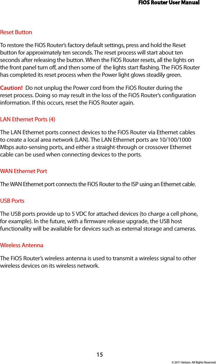 FiOS Router User Manual15© 2011 Verizon. All Rights Reserved.Reset ButtonTo restore the FiOS Router’s factory default settings, press and hold the Reset button for approximately ten seconds. The reset process will start about ten seconds after releasing the button. When the FiOS Router resets, all the lights on the front panel turn off, and then some of  the lights start flashing. The FiOS Router has completed its reset process when the Power light glows steadily green.Caution!  Do not unplug the Power cord from the FiOS Router during the reset process. Doing so may result in the loss of the FiOS Router’s configuration information. If this occurs, reset the FiOS Router again.LAN Ethernet Ports (4)The LAN Ethernet ports connect devices to the FiOS Router via Ethernet cables to create a local area network (LAN). The LAN Ethernet ports are 10/100/1000 Mbps auto-sensing ports, and either a straight-through or crossover Ethernet cable can be used when connecting devices to the ports.WAN Ethernet PortThe WAN  Ethernet port connects the FiOS Router to the ISP using an Ethernet cable.USB PortsThe USB ports provide up to 5 VDC for attached devices (to charge a cell phone, for example). In the future, with a firmware release upgrade, the USB host functionality will be available for devices such as external storage and cameras.Wireless AntennaThe FiOS Router’s wireless antenna is used to transmit a wireless signal to other wireless devices on its wireless network.