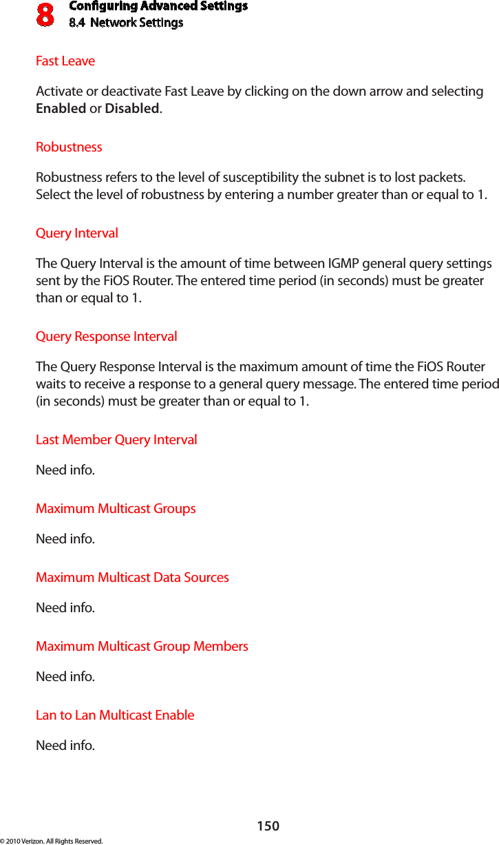 Conguring Advanced Settings8.4  Network Settings8150© 2010 Verizon. All Rights Reserved.Fast Leave Activate or deactivate Fast Leave by clicking on the down arrow and selecting Enabled or Disabled.Robustness Robustness refers to the level of susceptibility the subnet is to lost packets. Select the level of robustness by entering a number greater than or equal to 1.Query IntervalThe Query Interval is the amount of time between IGMP general query settings sent by the FiOS Router. The entered time period (in seconds) must be greater than or equal to 1.Query Response IntervalThe Query Response Interval is the maximum amount of time the FiOS Router waits to receive a response to a general query message. The entered time period (in seconds) must be greater than or equal to 1.Last Member Query IntervalNeed info.Maximum Multicast GroupsNeed info.Maximum Multicast Data Sources Need info.Maximum Multicast Group Members Need info.Lan to Lan Multicast EnableNeed info.
