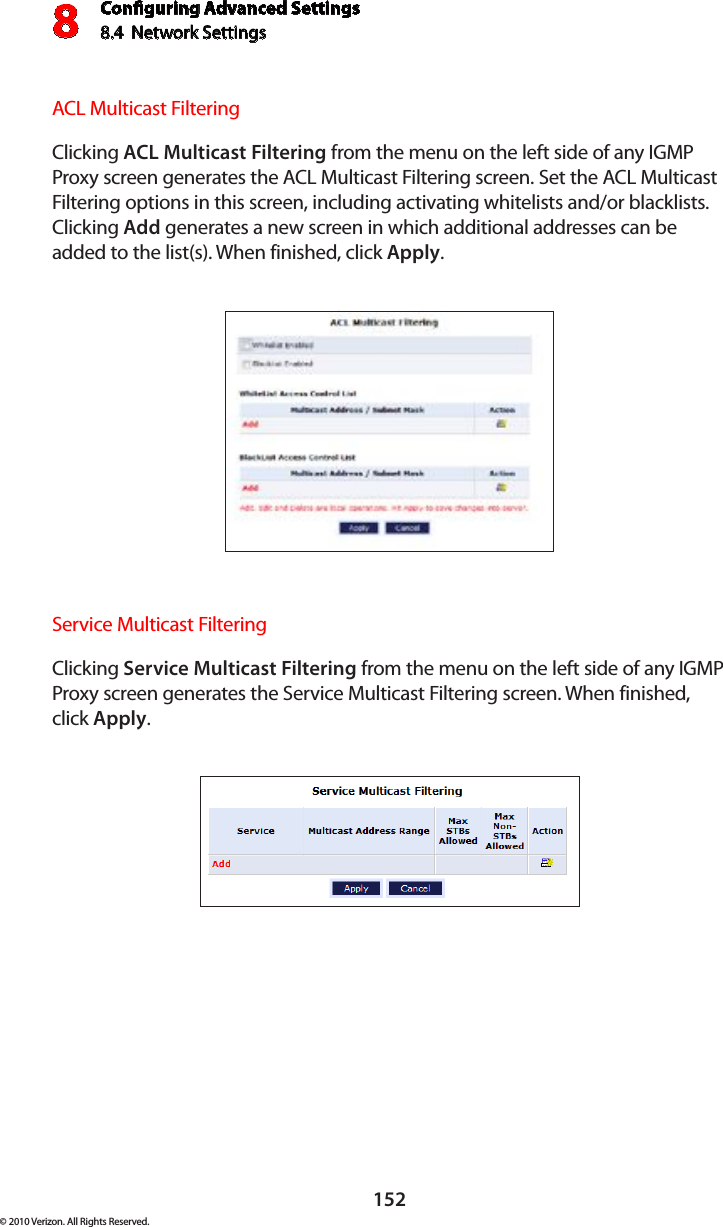 Conguring Advanced Settings8.4  Network Settings8152© 2010 Verizon. All Rights Reserved.ACL Multicast Filtering Clicking ACL Multicast Filtering from the menu on the left side of any IGMP Proxy screen generates the ACL Multicast Filtering screen. Set the ACL Multicast Filtering options in this screen, including activating whitelists and/or blacklists. Clicking Add generates a new screen in which additional addresses can be added to the list(s). When finished, click Apply.Service Multicast Filtering Clicking Service Multicast Filtering from the menu on the left side of any IGMP Proxy screen generates the Service Multicast Filtering screen. When finished, click Apply.