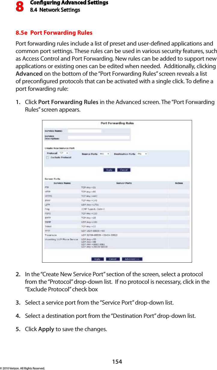 Conguring Advanced Settings8.4  Network Settings8154© 2010 Verizon. All Rights Reserved.8.5e  Port Forwarding RulesPort forwarding rules include a list of preset and user-defined applications and common port settings. These rules can be used in various security features, such as Access Control and Port Forwarding. New rules can be added to support new applications or existing ones can be edited when needed.  Additionally, clicking Advanced on the bottom of the “Port Forwarding Rules” screen reveals a list of preconfigured protocols that can be activated with a single click. To define a port forwarding rule:Click 1.  Port Forwarding Rules in the Advanced screen. The “Port Forwarding Rules” screen appears. In the “Create New Service Port” section of the screen, select a protocol 2. from the “Protocol” drop-down list.  If no protocol is necessary, click in the “Exclude Protocol” check boxSelect a service port from the “Service Port” drop-down list. 3. Select a destination port from the “Destination Port” drop-down list.4. Click 5.  Apply to save the changes.