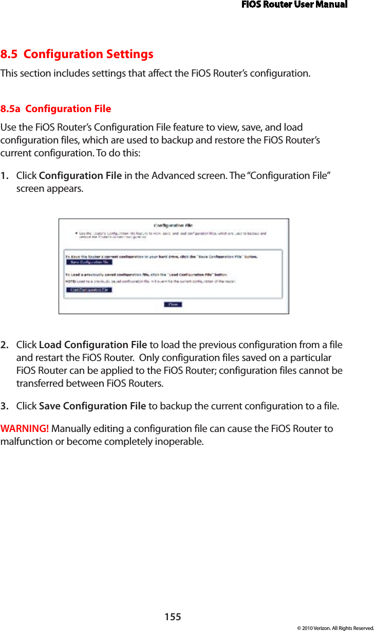 FiOS Router User Manual155© 2010 Verizon. All Rights Reserved.8.5  Configuration SettingsThis section includes settings that affect the FiOS Router’s configuration.8.5a  Configuration FileUse the FiOS Router’s Configuration File feature to view, save, and load configuration files, which are used to backup and restore the FiOS Router’s current configuration. To do this:Click 1.  Configuration File in the Advanced screen. The “Configuration File” screen appears. Click 2.  Load Configuration File to load the previous configuration from a file and restart the FiOS Router.  Only configuration files saved on a particular FiOS Router can be applied to the FiOS Router; configuration files cannot be transferred between FiOS Routers.Click 3.  Save Configuration File to backup the current configuration to a file.WARNING! Manually editing a configuration file can cause the FiOS Router to malfunction or become completely inoperable.  