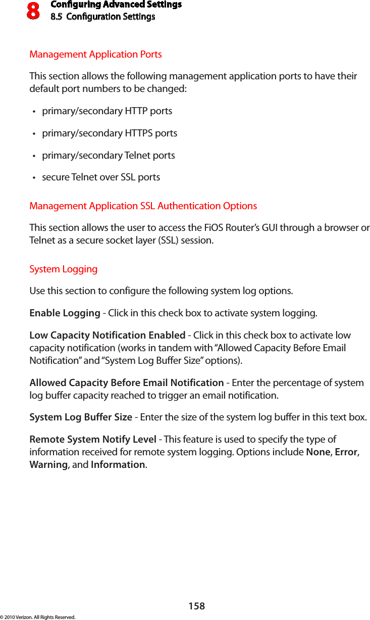 Conguring Advanced Settings8.5  Conguration Settings8158© 2010 Verizon. All Rights Reserved.Management Application Ports This section allows the following management application ports to have their default port numbers to be changed:primary/secondary HTTP ports tprimary/secondary HTTPS ports tprimary/secondary Telnet ports tsecure Telnet over SSL ports tManagement Application SSL Authentication Options This section allows the user to access the FiOS Router’s GUI through a browser or Telnet as a secure socket layer (SSL) session. System Logging Use this section to configure the following system log options.Enable Logging - Click in this check box to activate system logging.Low Capacity Notification Enabled - Click in this check box to activate low capacity notification (works in tandem with “Allowed Capacity Before Email Notification” and “System Log Buffer Size” options).Allowed Capacity Before Email Notification - Enter the percentage of system log buffer capacity reached to trigger an email notification.System Log Buffer Size - Enter the size of the system log buffer in this text box.Remote System Notify Level - This feature is used to specify the type of information received for remote system logging. Options include None, Error, Warning, and Information.