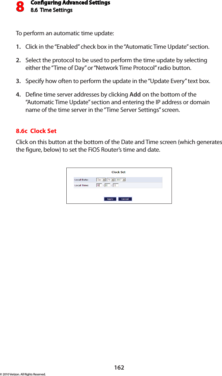 Conguring Advanced Settings8.6  Time Settings8162© 2010 Verizon. All Rights Reserved.To perform an automatic time update: Click in the “Enabled” check box in the “Automatic Time Update” section. 1. Select the protocol to be used to perform the time update by selecting 2. either the “Time of Day” or “Network Time Protocol” radio button. Specify how often to perform the update in the “Update Every” text box. 3. Define time server addresses by clicking 4.  Add on the bottom of the “Automatic Time Update” section and entering the IP address or domain name of the time server in the “Time Server Settings” screen. 8.6c  Clock Set Click on this button at the bottom of the Date and Time screen (which generates the figure, below) to set the FiOS Router’s time and date. 