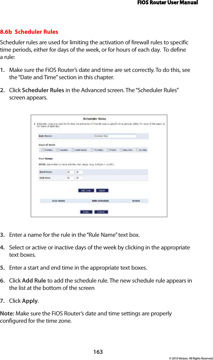 FiOS Router User Manual163© 2010 Verizon. All Rights Reserved.8.6b  Scheduler Rules Scheduler rules are used for limiting the activation of firewall rules to specific time periods, either for days of the week, or for hours of each day.  To define  a rule: Make sure the FiOS Router’s date and time are set correctly. To do this, see 1. the “Date and Time” section in this chapter.Click 2.  Scheduler Rules in the Advanced screen. The “Scheduler Rules”  screen appears. Enter a name for the rule in the “Rule Name” text box. 3. Select or active or inactive days of the week by clicking in the appropriate  4. text boxes. Enter a start and end time in the appropriate text boxes.5. Click 6.  Add Rule to add the schedule rule. The new schedule rule appears in the list at the bottom of the screenClick 7.  Apply.Note: Make sure the FiOS Router’s date and time settings are properly configured for the time zone.