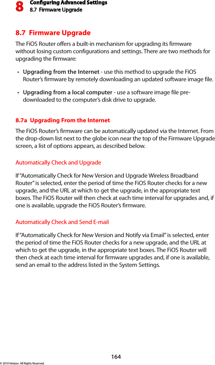 Conguring Advanced Settings8.7  Firmware Upgrade8164© 2010 Verizon. All Rights Reserved.8.7  Firmware UpgradeThe FiOS Router offers a built-in mechanism for upgrading its firmware without losing custom configurations and settings. There are two methods for upgrading the firmware: Upgrading from the Internett  - use this method to upgrade the FiOS Router’s firmware by remotely downloading an updated software image file. Upgrading from a local computert  - use a software image file pre-downloaded to the computer’s disk drive to upgrade. 8.7a  Upgrading From the Internet The FiOS Router’s firmware can be automatically updated via the Internet. From the drop-down list next to the globe icon near the top of the Firmware Upgrade screen, a list of options appears, as described below. Automatically Check and UpgradeIf “Automatically Check for New Version and Upgrade Wireless Broadband Router” is selected, enter the period of time the FiOS Router checks for a new upgrade, and the URL at which to get the upgrade, in the appropriate text boxes. The FiOS Router will then check at each time interval for upgrades and, if one is available, upgrade the FiOS Router’s firmware.Automatically Check and Send E-mailIf “Automatically Check for New Version and Notify via Email” is selected, enter the period of time the FiOS Router checks for a new upgrade, and the URL at which to get the upgrade, in the appropriate text boxes. The FiOS Router will then check at each time interval for firmware upgrades and, if one is available, send an email to the address listed in the System Settings.