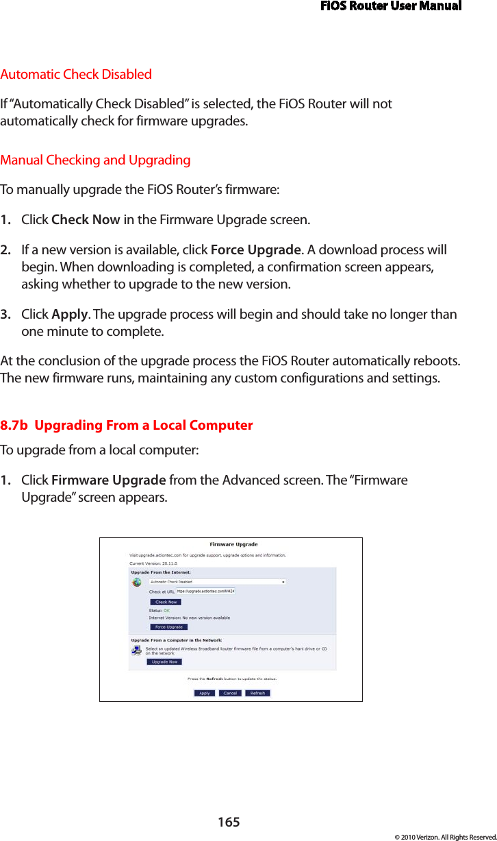 FiOS Router User Manual165© 2010 Verizon. All Rights Reserved.Automatic Check DisabledIf “Automatically Check Disabled” is selected, the FiOS Router will not automatically check for firmware upgrades.Manual Checking and UpgradingTo manually  upgrade  the  FiOS Router ’s firmware:Click 1.  Check Now in the Firmware Upgrade screen.  If a new version is available, click 2.  Force Upgrade. A download process will begin. When downloading is completed, a confirmation screen appears, asking whether to upgrade to the new version. Click 3.  Apply. The upgrade process will begin and should take no longer than one minute to complete. At the conclusion of the upgrade process the FiOS Router automatically reboots. The new firmware runs, maintaining any custom configurations and settings. 8.7b  Upgrading From a Local ComputerTo upgrade  from a local  computer:Click 1.  Firmware Upgrade from the Advanced screen. The “Firmware Upgrade” screen appears. 