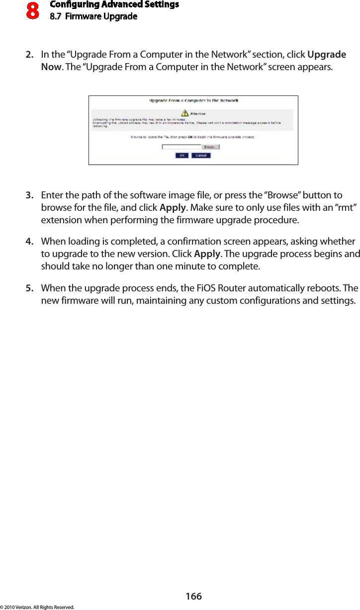 Conguring Advanced Settings8.7  Firmware Upgrade8166© 2010 Verizon. All Rights Reserved.In the “Upgrade From a Computer in the Network” section, click 2.  Upgrade Now. The “Upgrade From a Computer in the Network” screen appears. Enter the path of the software image file, or press the “Browse” button to 3. browse for the file, and click Apply. Make sure to only use files with an “rmt” extension when performing the firmware upgrade procedure. When loading is completed, a confirmation screen appears, asking whether 4. to upgrade to the new version. Click Apply. The upgrade process begins and should take no longer than one minute to complete.When the upgrade process ends, the FiOS Router automatically reboots. The 5. new firmware will run, maintaining any custom configurations and settings. 