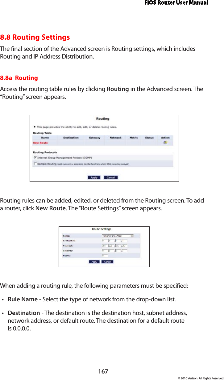 FiOS Router User Manual167© 2010 Verizon. All Rights Reserved.8.8 Routing SettingsThe final section of the Advanced screen is Routing settings, which includes Routing and IP Address Distribution.8.8a  Routing Access the routing table rules by clicking Routing in the Advanced screen. The “Routing” screen appears. Routing rules can be added, edited, or deleted from the Routing screen. To add a router, click New Route. The “Route Settings” screen appears. When adding a routing rule, the following parameters must be specified: Rulet  Name - Select the type of network from the drop-down list. Destinationt  - The destination is the destination host, subnet address, network address, or default route. The destination for a default route  is 0.0.0.0. 