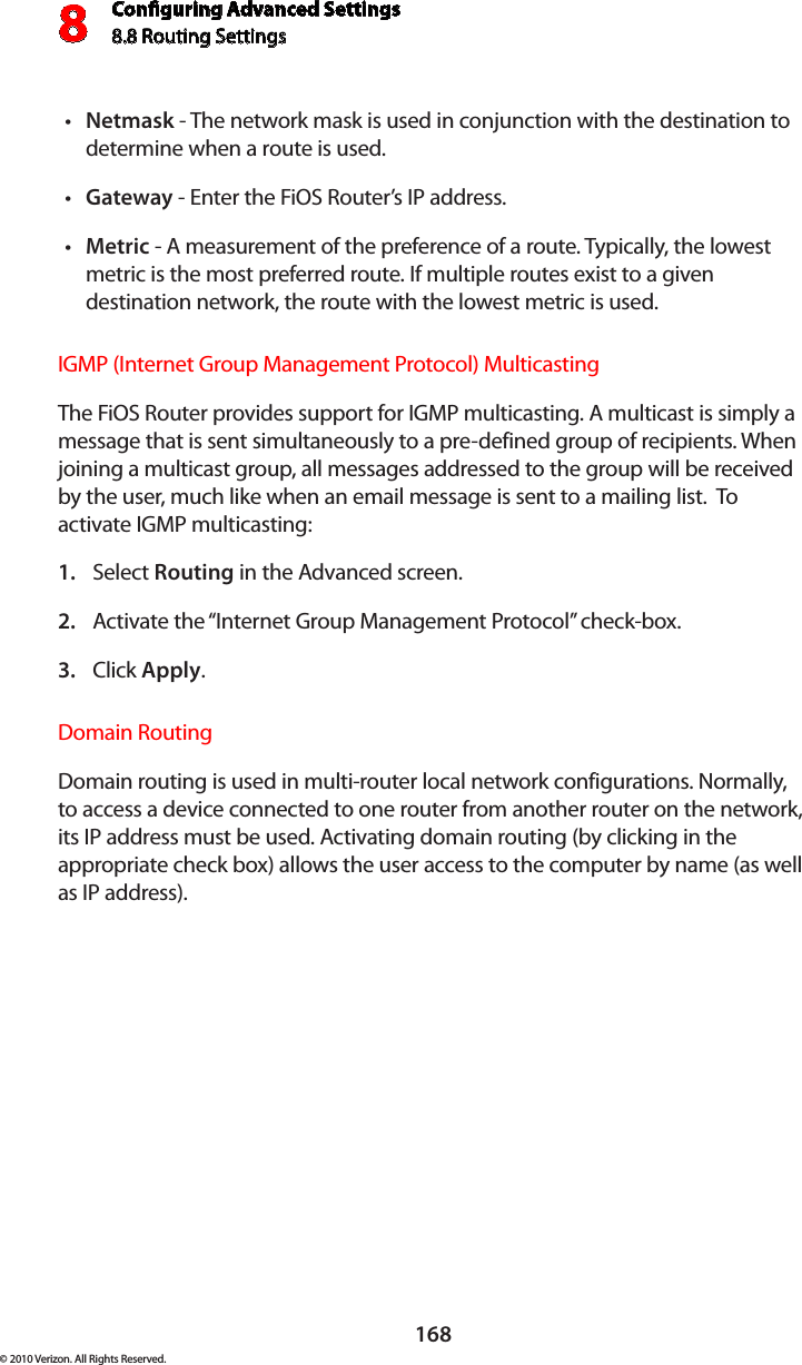 Conguring Advanced Settings8.8 Routing Settings8168© 2010 Verizon. All Rights Reserved.Netmaskt  - The network mask is used in conjunction with the destination to determine when a route is used. Gatewayt  - Enter the FiOS Router’s IP address. Metrict  - A measurement of the preference of a route. Typically, the lowest metric is the most preferred route. If multiple routes exist to a given destination network, the route with the lowest metric is used. IGMP (Internet Group Management Protocol) Multicasting The FiOS Router provides support for IGMP multicasting. A multicast is simply a message that is sent simultaneously to a pre-defined group of recipients. When joining a multicast group, all messages addressed to the group will be received by the user, much like when an email message is sent to a mailing list.  To activate IGMP multicasting:Select 1.  Routing in the Advanced screen. Activate the “Internet Group Management Protocol” check-box. 2. Click 3.  Apply. Domain RoutingDomain routing is used in multi-router local network configurations. Normally, to access a device connected to one router from another router on the network, its IP address must be used. Activating domain routing (by clicking in the appropriate check box) allows the user access to the computer by name (as well as IP address).