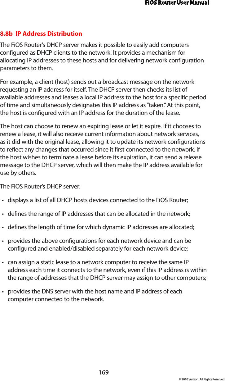 FiOS Router User Manual169© 2010 Verizon. All Rights Reserved.8.8b  IP Address Distribution The FiOS Router’s DHCP server makes it possible to easily add computers configured as DHCP clients to the network. It provides a mechanism for allocating IP addresses to these hosts and for delivering network configuration parameters to them. For example, a client (host) sends out a broadcast message on the network requesting an IP address for itself. The DHCP server then checks its list of available addresses and leases a local IP address to the host for a specific period of time and simultaneously designates this IP address as “taken.” At this point, the host is configured with an IP address for the duration of the lease. The host can choose to renew an expiring lease or let it expire. If it chooses to renew a lease, it will also receive current information about network services, as it did with the original lease, allowing it to update its network configurations to reflect any changes that occurred since it first connected to the network. If the host wishes to terminate a lease before its expiration, it can send a release message to the DHCP server, which will then make the IP address available for use by others. The FiOS Router’s DHCP server: displays a list of all DHCP hosts devices connected to the FiOS Router;tdefines the range of IP addresses that can be allocated in the network;tdefines the length of time for which dynamic IP addresses are allocated;tprovides the above configurations for each network device and can be tconfigured and enabled/disabled separately for each network device;can assign a static lease to a network computer to receive the same IP taddress each time it connects to the network, even if this IP address is within the range of addresses that the DHCP server may assign to other computers; provides the DNS server with the host name and IP address of each tcomputer connected to the network.