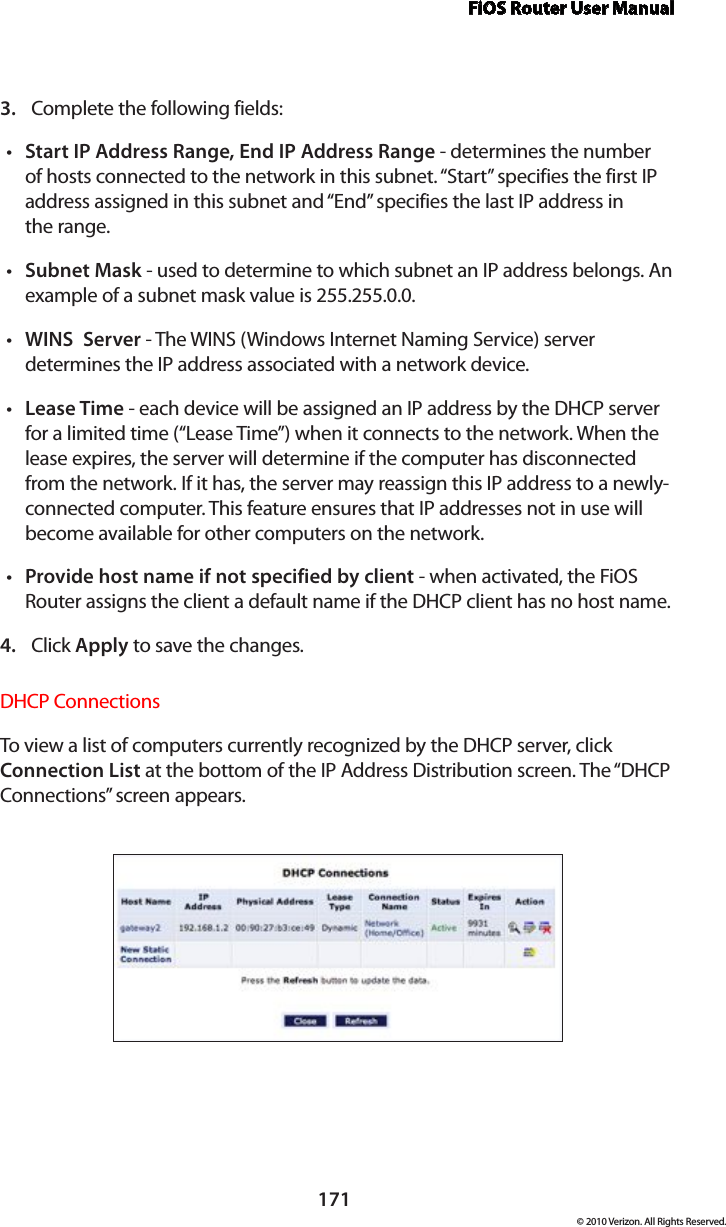 FiOS Router User Manual171© 2010 Verizon. All Rights Reserved.Complete the following fields: 3. Start IP Address Range, End IP Address Ranget  - determines the number of hosts connected to the network in this subnet. “Start” specifies the first IP address assigned in this subnet and “End” specifies the last IP address in  the range. Subnet Maskt  - used to determine to which subnet an IP address belongs. An example of a subnet mask value is 255.255.0.0.WINS  Servert  - The WINS (Windows Internet Naming Service) server determines the IP address associated with a network device.Lease Timet  - each device will be assigned an IP address by the DHCP server for a limited time (“Lease Time”) when it connects to the network. When the lease expires, the server will determine if the computer has disconnected from the network. If it has, the server may reassign this IP address to a newly-connected computer. This feature ensures that IP addresses not in use will become available for other computers on the network. Provide host name if not specified by clientt  - when activated, the FiOS Router assigns the client a default name if the DHCP client has no host name. Click 4.  Apply to save the changes. DHCP Connections To view a list of computers currently recognized by the DHCP server, click Connection List at the bottom of the IP Address Distribution screen. The “DHCP Connections” screen appears. 