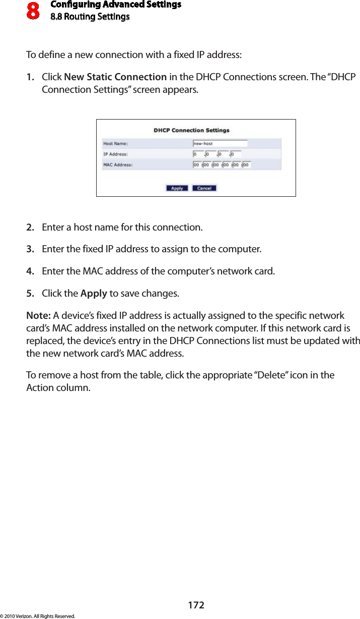 Conguring Advanced Settings8.8 Routing Settings8172© 2010 Verizon. All Rights Reserved.To define a new connection with a fixed IP address: Click 1.  New Static Connection in the DHCP Connections screen. The “DHCP Connection Settings” screen appears. Enter a host name for this connection. 2. Enter the fixed IP address to assign to the computer. 3. Enter the MAC address of the computer’s network card. 4. Click the 5.  Apply to save changes. Note: A device’s fixed IP address is actually assigned to the specific network card’s MAC address installed on the network computer. If this network card is replaced, the device’s entry in the DHCP Connections list must be updated with the new network card’s MAC address. To remove a host from the table, click the appropriate “Delete” icon in the  Action column. 