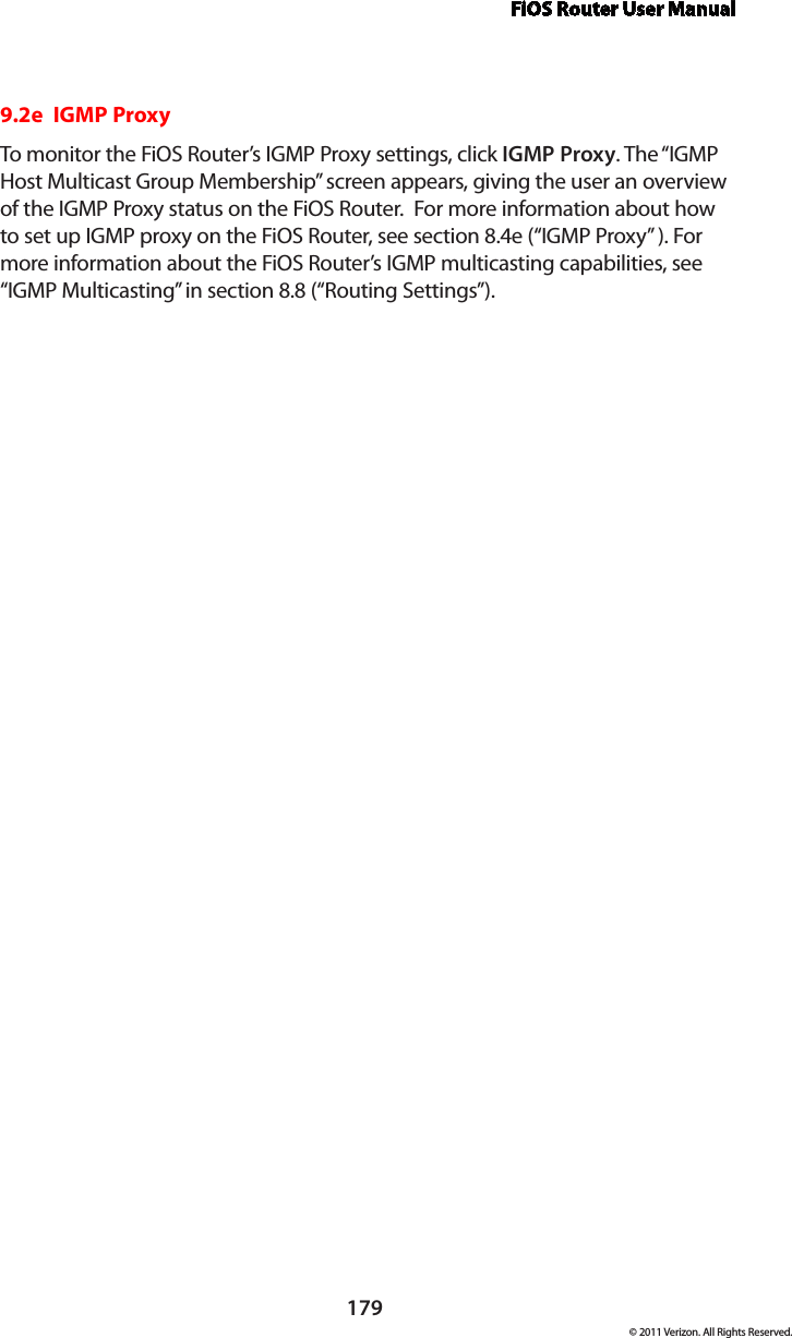 FiOS Router User Manual179© 2011 Verizon. All Rights Reserved.9.2e  IGMP ProxyTo monitor the FiOS Router’s IGMP Proxy settings, click IGMP Proxy. The “IGMP Host Multicast Group Membership” screen appears, giving the user an overview of the IGMP Proxy status on the FiOS Router.  For more information about how to set up IGMP proxy on the FiOS Router, see section 8.4e (“IGMP Proxy” ). For more information about the FiOS Router’s IGMP multicasting capabilities, see “IGMP Multicasting” in section 8.8 (“Routing Settings”).