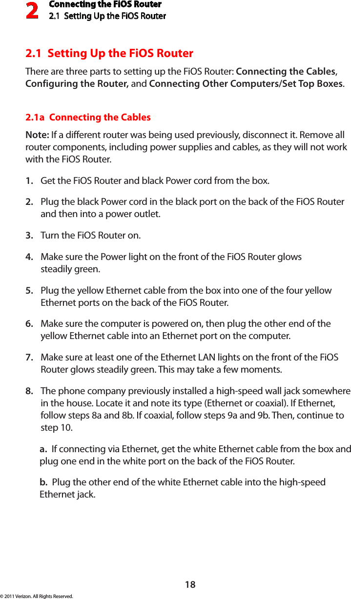 Connecting the FiOS Router2.1  Setting Up the FiOS Router218© 2011 Verizon. All Rights Reserved.2.1  Setting Up the FiOS RouterThere are three parts to setting up the FiOS Router: Connecting the Cables, Configuring the Router, and Connecting Other Computers/Set Top Boxes.2.1a  Connecting the CablesNote: If a different router was being used previously, disconnect it. Remove all router components, including power supplies and cables, as they will not work with the FiOS Router.Get the FiOS Router and black Power cord from the box.1. Plug the black Power cord in the black port on the back of the FiOS Router 2. and then into a power outlet.Turn the FiOS Router on.3. Make sure the Power light on the front of the FiOS Router glows  4. steadily green.Plug the yellow Ethernet cable from the box into one of the four yellow 5. Ethernet ports on the back of the FiOS Router.Make sure the computer is powered on, then plug the other end of the 6. yellow Ethernet cable into an Ethernet port on the computer.Make sure at least one of the Ethernet LAN lights on the front of the FiOS 7. Router glows steadily green. This may take a few moments.The phone company previously installed a high-speed wall jack somewhere 8. in the house. Locate it and note its type (Ethernet or coaxial). If Ethernet, follow steps 8a and 8b. If coaxial, follow steps 9a and 9b. Then, continue to step 10.a.  If connecting via Ethernet, get the white Ethernet cable from the box and plug one end in the white port on the back of the FiOS Router.b.  Plug the other end of the white Ethernet cable into the high-speed Ethernet jack.