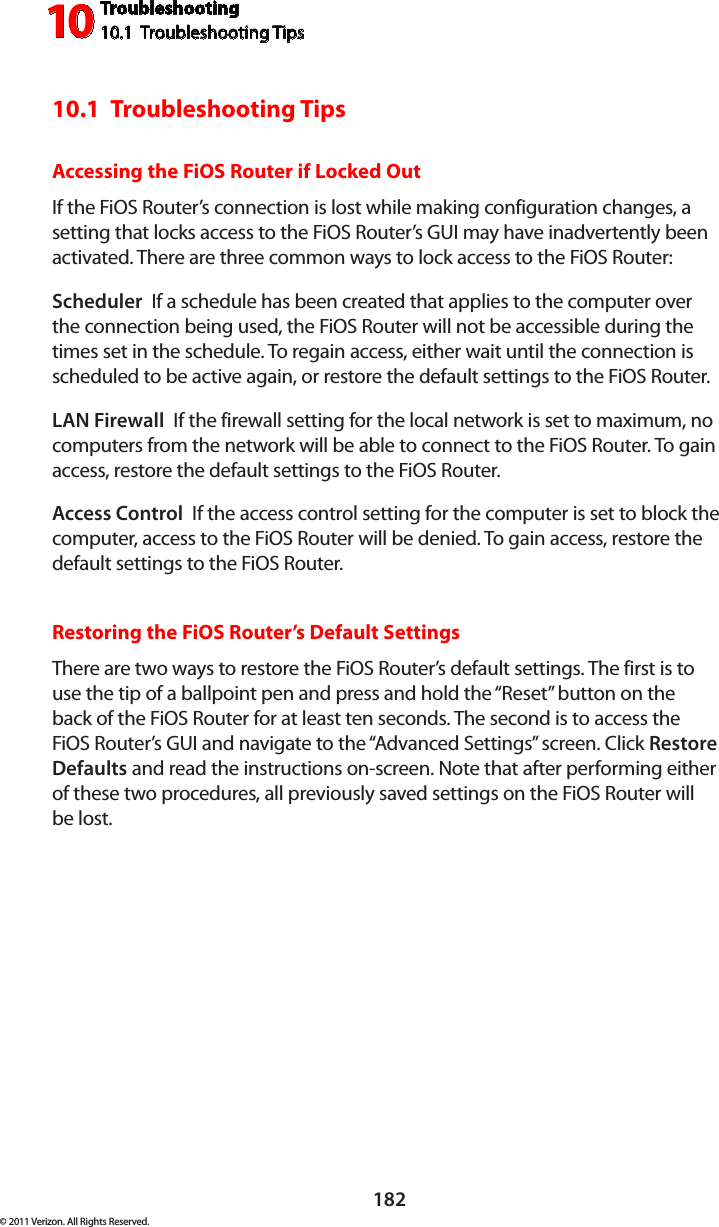 Troubleshooting10.1  Troubleshooting Tips10182© 2011 Verizon. All Rights Reserved.10.1  Troubleshooting TipsAccessing the FiOS Router if Locked OutIf the FiOS Router’s connection is lost while making configuration changes, a setting that locks access to the FiOS Router’s GUI may have inadvertently been activated. There are three common ways to lock access to the FiOS Router:Scheduler  If a schedule has been created that applies to the computer over the connection being used, the FiOS Router will not be accessible during the times set in the schedule. To regain access, either wait until the connection is scheduled to be active again, or restore the default settings to the FiOS Router.LAN Firewall  If the firewall setting for the local network is set to maximum, no computers from the network will be able to connect to the FiOS Router. To gain access, restore the default settings to the FiOS Router.Access Control  If the access control setting for the computer is set to block the computer, access to the FiOS Router will be denied. To gain access, restore the default settings to the FiOS Router.Restoring the FiOS Router’s Default SettingsThere are two ways to restore the FiOS Router’s default settings. The first is to use the tip of a ballpoint pen and press and hold the “Reset” button on the back of the FiOS Router for at least ten seconds. The second is to access the FiOS Router’s GUI and navigate to the “Advanced Settings” screen. Click Restore Defaults and read the instructions on-screen. Note that after performing either of these two procedures, all previously saved settings on the FiOS Router will  be lost.