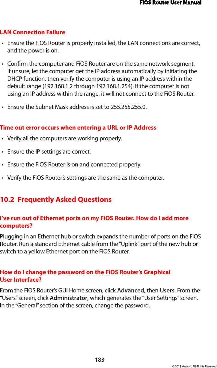 FiOS Router User Manual183© 2011 Verizon. All Rights Reserved.LAN Connection FailureEnsure the FiOS Router is properly installed, the LAN connections are correct, tand the power is on.Confirm the computer and FiOS Router are on the same network segment. tIf unsure, let the computer get the IP address automatically by initiating the DHCP function, then verify the computer is using an IP address within the default range (192.168.1.2 through 192.168.1.254). If the computer is not using an IP address within the range, it will not connect to the FiOS Router.Ensure the Subnet Mask address is set to 255.255.255.0.tTime out error occurs when entering a URL or IP AddressVerify all the computers are working properly.tEnsure the IP settings are correct.tEnsure the FiOS Router is on and connected properly.tVerify the FiOS Router’s settings are the same as the computer.t10.2  Frequently Asked QuestionsI’ve run out of Ethernet ports on my FiOS Router. How do I add more computers? Plugging in an Ethernet hub or switch expands the number of ports on the FiOS Router. Run a standard Ethernet cable from the “Uplink” port of the new hub or switch to a yellow Ethernet port on the FiOS Router. How do I change the password on the FiOS Router’s Graphical  User Interface?From the FiOS Router’s GUI Home screen, click Advanced, then Users. From the “Users” screen, click Administrator, which generates the “User Settings” screen. In the “General” section of the screen, change the password.