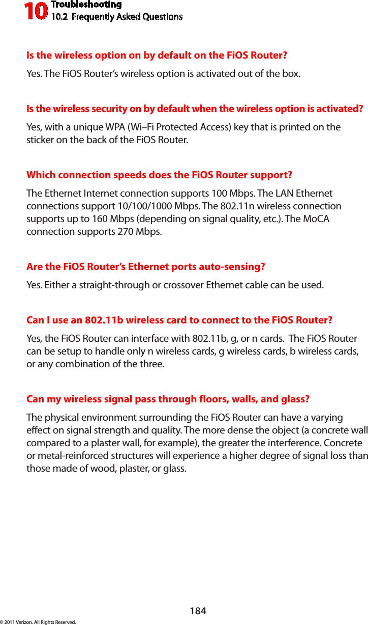 Troubleshooting10.2  Frequently Asked Questions10184© 2011 Verizon. All Rights Reserved.Is the wireless option on by default on the FiOS Router?Yes. The FiOS  Router ’s  wireless  option  is  activated  out  of  th e  box.Is the wireless security on by default when the wireless option is activated?Yes, with a unique WPA (Wi–Fi Protected Access) key that is printed on the sticker on the back of the FiOS Router.Which connection speeds does the FiOS Router support?The Ethernet Internet connection supports 100 Mbps. The LAN Ethernet connections support 10/100/1000 Mbps. The 802.11n wireless connection supports up to 160 Mbps (depending on signal quality, etc.). The MoCA connection supports 270 Mbps.Are the FiOS Router’s Ethernet ports auto-sensing?Yes.  Ei th er  a  straight-throu gh  or  crossover  Et he rn et  cable  can  be  used.Can I use an 802.11b wireless card to connect to the FiOS Router?Yes, the FiOS Router can interface with 802.11b, g, or n cards.  The FiOS Router can be setup to handle only n wireless cards, g wireless cards, b wireless cards, or any combination of the three.Can my wireless signal pass through floors, walls, and glass? The physical environment surrounding the FiOS Router can have a varying effect on signal strength and quality. The more dense the object (a concrete wall compared to a plaster wall, for example), the greater the interference. Concrete or metal-reinforced structures will experience a higher degree of signal loss than those made of wood, plaster, or glass.