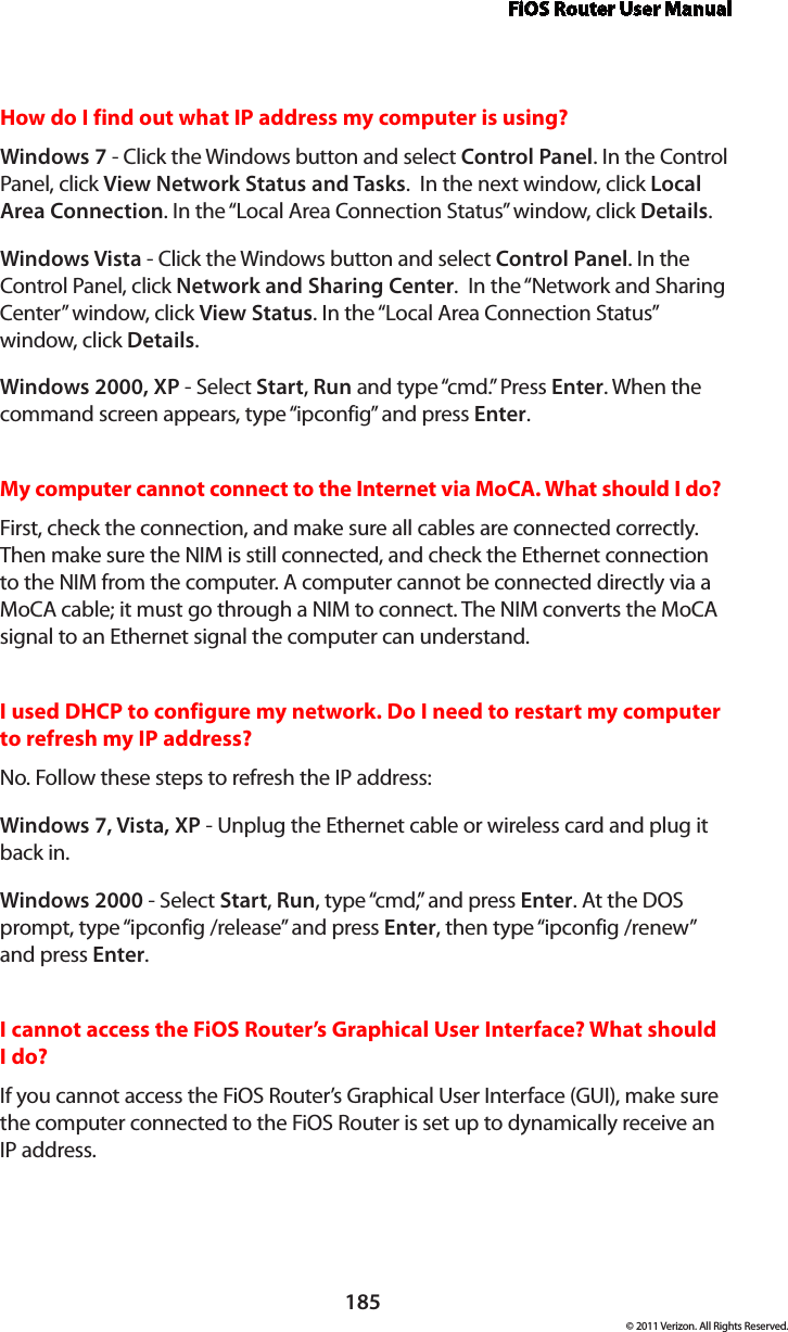 FiOS Router User Manual185© 2011 Verizon. All Rights Reserved.How do I find out what IP address my computer is using? Windows 7 - Click the Windows button and select Control Panel. In the Control Panel, click View Network Status and Tasks.  In the next window, click Local Area Connection. In the “Local Area Connection Status” window, click Details.Windows Vista - Click the Windows button and select Control Panel. In the Control Panel, click Network and Sharing Center.  In the “Network and Sharing Center” window, click View Status. In the “Local Area Connection Status” window, click Details.Windows 2000, XP - Select Start, Run and type “cmd.” Press Enter. When the command screen appears, type “ipconfig” and press Enter. My computer cannot connect to the Internet via MoCA. What should I do? First, check the connection, and make sure all cables are connected correctly. Then make sure the NIM is still connected, and check the Ethernet connection to the NIM from the computer. A computer cannot be connected directly via a MoCA cable; it must go through a NIM to connect. The NIM converts the MoCA signal to an Ethernet signal the computer can understand.I used DHCP to configure my network. Do I need to restart my computer to refresh my IP address? No. Follow these steps to refresh the IP address:Windows 7, Vista, XP - Unplug the Ethernet cable or wireless card and plug it back in.Windows 2000 - Select Start, Run, type “cmd,” and press Enter. At the DOS prompt, type “ipconfig /release” and press Enter, then type “ipconfig /renew” and press Enter.I cannot access the FiOS Router’s Graphical User Interface? What should I do?If you cannot access the FiOS Router’s Graphical User Interface (GUI), make sure the computer connected to the FiOS Router is set up to dynamically receive an  IP address.