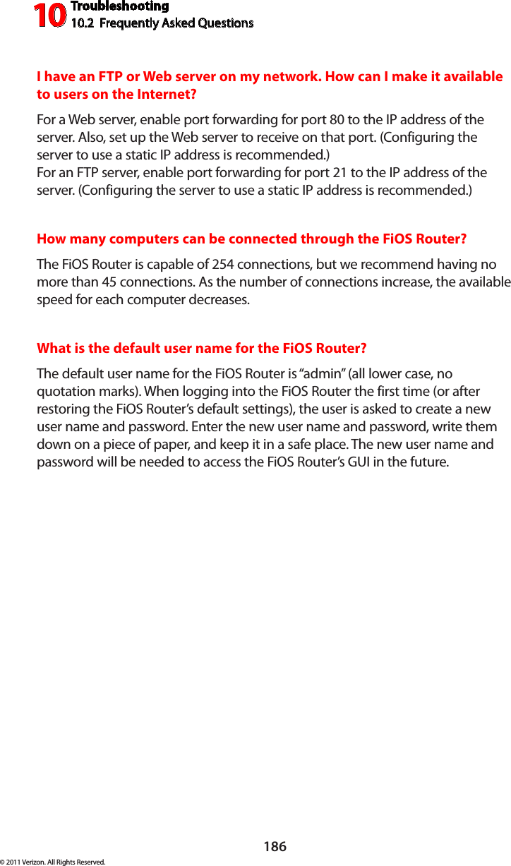 Troubleshooting10.2  Frequently Asked Questions10186© 2011 Verizon. All Rights Reserved.I have an FTP or Web server on my network. How can I make it available to users on the Internet? For a Web server, enable port forwarding for port 80 to the IP address of the server. Also, set up the Web server to receive on that port. (Configuring the server to use a static IP address is recommended.) For an FTP server, enable port forwarding for port 21 to the IP address of the server. (Configuring the server to use a static IP address is recommended.)How many computers can be connected through the FiOS Router? The FiOS Router is capable of 254 connections, but we recommend having no more than 45 connections. As the number of connections increase, the available speed for each computer decreases. What is the default user name for the FiOS Router? The default user name for the FiOS Router is “admin” (all lower case, no quotation marks). When logging into the FiOS Router the first time (or after restoring the FiOS Router’s default settings), the user is asked to create a new user name and password. Enter the new user name and password, write them down on a piece of paper, and keep it in a safe place. The new user name and password will be needed to access the FiOS Router’s GUI in the future.