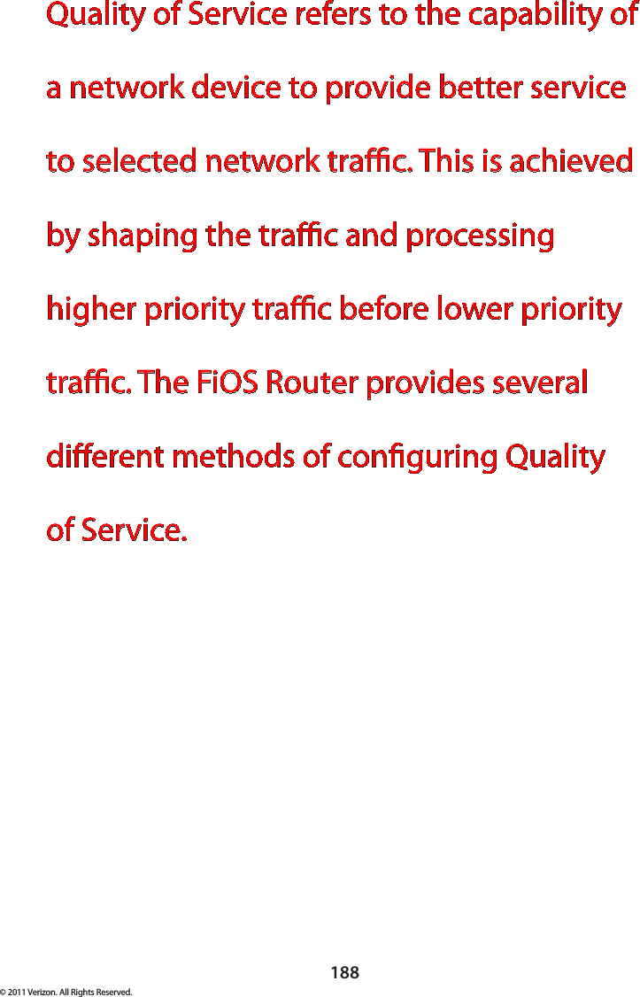 188© 2011 Verizon. All Rights Reserved.Quality of Service refers to the capability of a network device to provide better service to selected network trac. This is achieved by shaping the trac and processing higher priority trac before lower priority trac. The FiOS Router provides several dierent methods of conguring Quality  of Service.