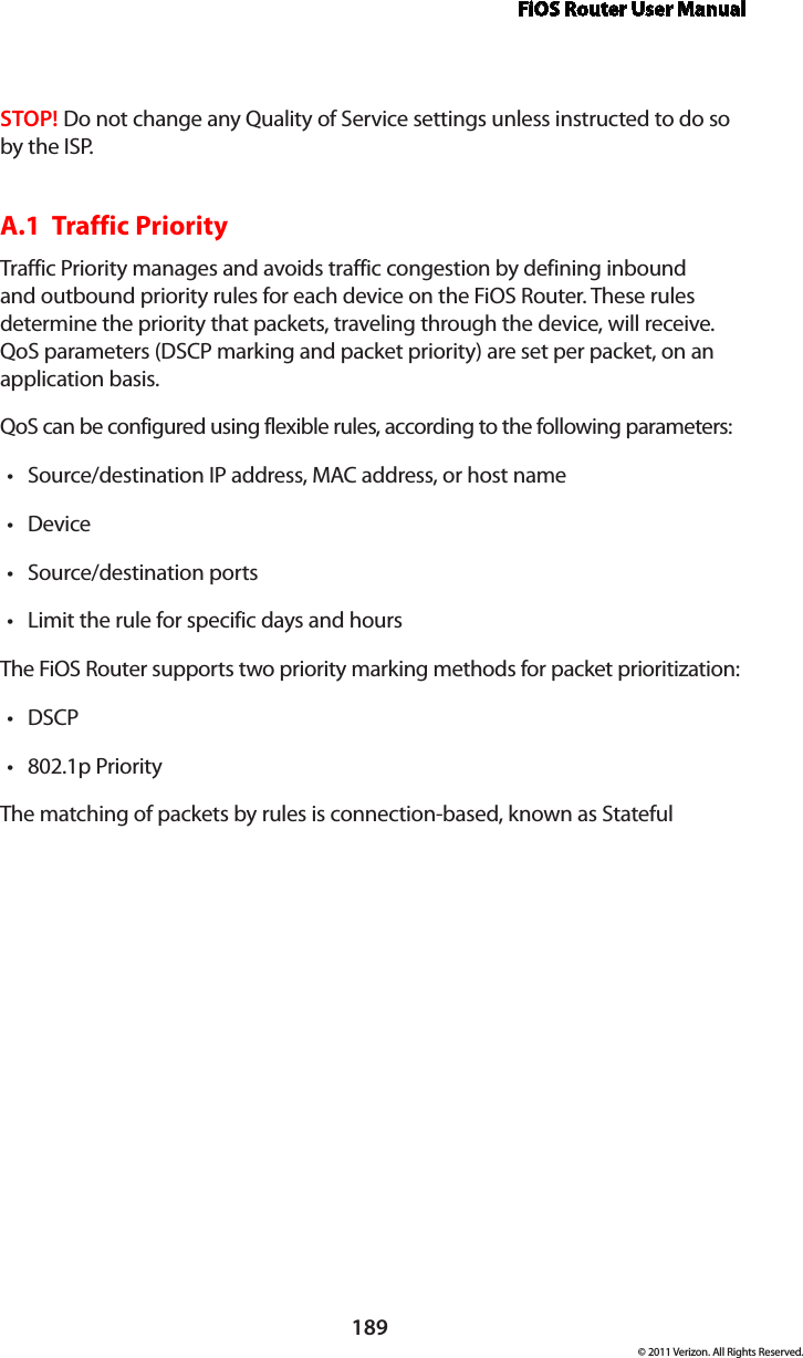 FiOS Router User Manual189© 2011 Verizon. All Rights Reserved.STOP! Do not change any Quality of Service settings unless instructed to do so by the ISP.A.1  Traffic Priority Traffic Priority manages and avoids traffic congestion by defining inbound and outbound priority rules for each device on the FiOS Router. These rules determine the priority that packets, traveling through the device, will receive. QoS parameters (DSCP marking and packet priority) are set per packet, on an application basis.QoS can be configured using flexible rules, according to the following parameters: Source/destination IP address, MAC address, or host name tDevice tSource/destination ports tLimit the rule for specific days and hours tThe FiOS Router supports two priority marking methods for packet prioritization: DSCP t802.1p Priority tThe matching of packets by rules is connection-based, known as Stateful 