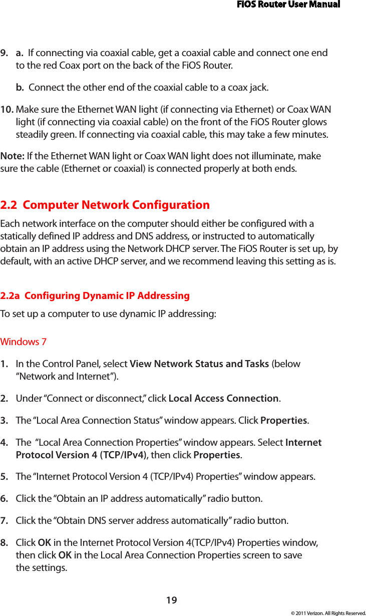 FiOS Router User Manual19© 2011 Verizon. All Rights Reserved.a.9.    If connecting via coaxial cable, get a coaxial cable and connect one end to the red Coax port on the back of the FiOS Router.b.  Connect the other end of the coaxial cable to a coax jack.Make sure the Ethernet WAN light (if connecting via Ethernet) or Coax WAN 10. light (if connecting via coaxial cable) on the front of the FiOS Router glows steadily green. If connecting via coaxial cable, this may take a few minutes.Note: If the Ethernet WAN light or Coax WAN light does not illuminate, make sure the cable (Ethernet or coaxial) is connected properly at both ends.2.2  Computer Network Configuration Each network interface on the computer should either be configured with a statically defined IP address and DNS address, or instructed to automatically obtain an IP address using the Network DHCP server. The FiOS Router is set up, by default, with an active DHCP server, and we recommend leaving this setting as is. 2.2a  Configuring Dynamic IP AddressingTo set up a computer to use dynamic IP addressing: Windows 7In the Control Panel, select 1.  View Network Status and Tasks (below “Network and Internet”). Under “Connect or disconnect,” click 2.  Local Access Connection.The “Local Area Connection Status” window appears. Click 3.  Properties.The  “Local Area Connection Properties” window appears. Select 4.  Internet Protocol Version 4 (TCP/IPv4), then click Properties. The “Internet Protocol Version 4 (TCP/IPv4) Properties” window appears. 5. Click the “Obtain an IP address automatically” radio button. 6. Click the “Obtain DNS server address automatically” radio button. 7. Click 8.  OK in the Internet Protocol Version 4(TCP/IPv4) Properties window, then click OK in the Local Area Connection Properties screen to save  the settings.